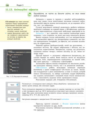 190 Розділ 3
11.13. Анімаційні ефекти
Пригадайте, як часто ви бачите сайти, на яких немає
жодної анімації.
Анімація є одним із трендів у дизайні веб-інтерфейсів,
вона вже давно стала невід’ємною частиною кожного сайта.
Анімаційні ефекти можна застосовувати, як до окремих об'єк-
тів, так і до зображень.
Сучасні можливості анімації дозволяють зробити найрізно-
манітніші слайдери: на повний екран, з 3D-ефектами, адаптив-
ні (які переглядаються з будь-яких мобільних пристроїв) та ін.
Анімація — це і крихітні, ледь помітні індикатори заван-
таження, і цілі сторінки, на яких вам наче показують фільм.
Важко назвати галузь веб-дизайну, де б не використовува-
лись анімаційні ефекти: від декоративних елементів, що про-
сто прикрашають інтерфейс, до ефектів, які активно вплива-
ють на користувача.
Перший варіант (найпростіший), який ми розглянемо, —
анімовані об’єкти. Це окремі зображення і об’єкти, які по-
казуються користувачеві. Наприклад, курсор, що рухається,
плаваюча кнопка «вгору», кнопки заклику до дії, зміна ко-
льору тощо.
Другий варіант — анімовані зображення (наприклад, ре-
кламні банери на сайті). Вони можуть вести на внутрішні
сторінки, блог, перенаправляти відвідувача на інший сайт.
Ще один приклад — слайд-шоу з фотографій.
Анімаційні ефекти можна створювати як виключно засоба-
ми каскадних таблиць стилів, так і за допомогою JavaScript.
CSS-анімація робить можливим анімацію переходів
(transitions) з однієї конфігурації CSS-стилю до іншої. Аніма-
ція складаються з двох компонентів, а саме: зі стилю, котрий
описує CSS-анімацію, та набору ключових кадрів (keyframes),
які задають початковий і кінцевий стани стилю анімації (та-
кож є можливість задання точок проміжного стану).
Розглянемо порядок дій. Створення CSS-анімації.
Крок 1
Починається з  оголошення імені анімації в  блоці @keyframes і  визначення так
званих кроків анімації, або ключових кадрів.
Крок 2
Після оголошення відкривається фігурна дужка (у нашому прикладі на чистому CSS),
у  якій послідовно від 0  до 100  % прописуються властивості для кожного ключового
кадру. Між цими значеннями можна вставляти скільки завгодно проміжних значень,
наприлад 50  %, 75  % або навіть 83  %.
Крок 3 Наступною командою є  використання CSS властивості animation.
Приклад простої анімації — Плавне мерехтіння (зміна
прозорості) наведено на рис. 11.72.
Розглянемо спочатку таблицю властивостей animation, а по-
тім приклад.
CSS-анімація має певні ключові
переваги перед традиційними
скриптовими техніками анімації:
•
•

легка у  використанні для
простих анімацій і  не
потребує знання JavaScript;
•
•

чудово функціонує навіть під
час помірного навантаження
на систему на відміну від
анімації JavaScript.
Рис. 11.72. Код простої анімації
 