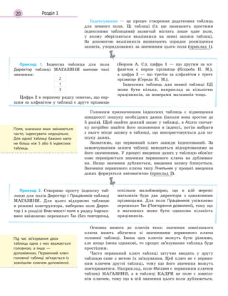 20 Розділ 1
Індексування — це процес створення додаткових таблиць
для певного поля. Ці таблиці (їх ще називають простими
індексними таблицями) зазвичай містять лише одне поле,
у якому зберігаються вказівники на певні записи таблиці.
За допомогою вказівників визначають порядок розміщення
записів, упорядкованих за значенням цього поля (приклад 1).
Приклад 1. Індексна таблиця для поля
Директор таблиці МАГАЗИНИ матиме такі
значення:
Цифра 2 в першому рядку означає, що пер-
шим за алфавітом у таблиці є друге прізвище
(Борзов А. С.), цифра 1 — що другим за ал-
фавітом є перше прізвище (Коцюба П. М.),
а цифра 3 — що третім за алфавітом є третє
прізвище (Середа К. М.).
Індексних таблиць для певної таблиці БД
може бути кілька, наприклад за кількістю
працівників, за номерами магазинів тощо.
2
1
3
Головним призначенням індексних таблиць є підвищення
швидкості пошуку необхідних даних (інколи вона зростає до
5 разів). Щоб знайти деякий запис у таблиці, в Access спочат-
ку потрібно знайти його положення в індексі, потім вибрати
з нього місце запису в таблиці, що використовується для по-
шуку даних.
Зазначимо, що первинний ключ завжди індексований. За
замовчуванням записи таблиці виводяться відсортованими за
його значеннями. У процесі введення даних у таблицю обов’яз-
ково перевіряється значення первинного ключа на дублюван-
ня. Якщо значення дублюється, введення запису блокується.
Значення первинного ключа типу Лічильник у процесі введення
даних формується автоматично (приклад 2).
Приклад 2. Створимо просту індексну таб-
лицю для полів Директор і Працівників таблиці
МАГАЗИНИ. Для цього відкриємо таблицю
в режимі конструктора, виберемо поле Дирек­
тор і в розділі Властивості поля в рядку Індексо­
вано ввімкнемо перемикач Так (Без  повторень),
оскільки малоймовірно, що в цій мережі
магазинів буде два директори з однаковими
прізвищами. Для поля Працівників увімкнемо
перемикач Так (Повторення дозволені), тому що
в магазинах може бути однакова кількість
працівників.
Основна вимога до ключів така: значення зовнішнього
ключа мають збігатися зі значеннями первинного ключа
головної таблиці. Імена цих ключів можуть бути різними,
але якщо імена однакові, то процес зв’язування таблиць буде
простішим.
Часто первинний ключ таблиці штучно вводять у другу
таблицю саме з метою їх зв’язування. Цей ключ не є первин-
ним ключем другої таблиці, тому що його значення можуть
повторюватися. Наприклад, поле Магазин є первинним ключем
таблиці МАГАЗИНИ, а в таблиці КАДРИ це поле є зовніш-
нім ключем, тому що в ній значення цього поля дублюються.
Поля, значення яких змінюються
часто, індексувати недоцільно.
Для однієї таблиці бажано мати
не більш ніж 5 або 6 індексних
таблиць.
Під час зв’язування двох
таблиць одна з  них вважається
головною, а  інша  —
допоміжною. Первинний ключ
головної таблиці зв’язується із
зовнішнім ключем допоміжної.
 