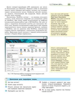 20511.17. Хостинг сайта...
Багато інтернет-провайдерів (ISP) пропонують цю послу-
гу безкоштовно для абонентів. Приватні особи та організації
можуть також отримати веб-сторінку хостингу від альтерна-
тивних постачальників послуг. Особистий веб-сайт хостинг,
як правило, безкоштовний або недорогий. Бізнес веб-сайт
хостинг часто платний.
Насамкінець, WordPress хостинг — це різновид загального
хостінгу, який спеціально створений для розміщення сайтів
на WordPress. При цьому сервер налаштований на найбільш
оптимальний режим роботи саме з CMS WordPress. На сайті ві-
дразу є заздалегідь встановлені плагіни для кешування, без-
пеки тощо. Завдяки оптимізованій конфігурації сайт швидше
завантажується, також існують додаткові функції, пов’язані
з WordPress, такі як додаткові теми WordPress, конструктори
сторінок простих перегортань і спеціальних інструментів роз-
робки. Прикладом такого хостингу є перший спеціалізований
хостинг в Україні (https://wphost.me/).
Рис. 11.84. Приклад найбільш поширеної панелі керування веб-
хостингом cPanel
Запитання для перевірки знань
Що таке хостинг?
Назвіть види хостингів.
Опишіть різницю між віртуальним виділе-
ним сервером; виділеним сервером.
Пригадайте, що таке SSL.
Знайдіть в  Інтернеті відомості про укра-
їнських інтернет-провайдерів. Порівняйте
вартість їх послуг. Результати подайте у  ви-
гляді інфографіки.
Які, на вашу думку, недоліки має безкош-
товний хостинг?
1
2
3
4
5
6
Існує ціла низка веб-панелей
керування хостингом (Parallels
Plesk Panel, DirectAdmin,
Webmin тощо). Деякі хостингові
компанії використовують
один тип панелі керування
хостингом, тоді як інші
дозволяють обирати один із
чотирьох варіантів. Сьогодні
більшість панелей керування
хостингом також дозволяють
одним натисканням кнопки
установлювати популярні
сценарії, такі як WordPress.
cPanel є найпопулярнішою
панеллю керування хостингом
онлайн (рис. 11.84) завдяки її
легкому налаштуванню. cPanel
розроблена на початку 1996
року для серверів Linux. Проте
компанія пропонує панель
управління хостингом під
назвою Enkompass, створену
й для серверів Windows. Крім
того, існує додаткова панель
керування, яка дає змогу
адмініструвати декілька веб-
сайтів і налаштувати кожен
аспект сервера.
 