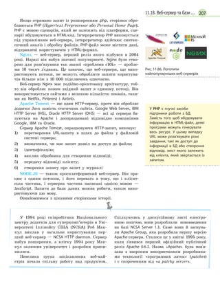 20711.18. Веб-сервер та бази ...
Якщо отримано запит із розширенням .php, сторінки обро-
бляються PHP (Hypertext Preprocessor або Personal Home Page).
PHP є мовою сценаріїв, який не залежить від платформи, сце-
нарії вбудовуються в HTML-код. Інтерпретатор РНР виконується
під управлінням веб-сервера, інтерпретатор здійснює синтак-
сичний аналіз і обробку файлів. РНР-файл може містити дані,
відправлені користувачем у HTML-формах.
Nginx — веб-сервер, перший реліз якого відбувся в 2004
році. Наразі він набув значної популярності. Nginx було ство-
рено для розв’язувння так званої «проблеми c10k» — пробле-
ми 10 тисяч з'єднань. Це означає, що веб-сервери, що вико-
ристовують потоки, не можуть обробляти запити користува-
чів більше ніж з 10 000 підключень одночасно.
Веб-сервер Nginx має подійно-орієнтовану архітектуру, тоб-
то він обробляє кожен вхідний запит в єдиному потоці. Він
використовується сайтами з великою кількістю показів, таки-
ми як Netflix, Pinterest і Airbnb.
Apache Tomcat — ще один HTTP-сервер, проте він обробляє
додатки Java замість статичних сайтів. Google Web Server, IBM
HTTP Server (IHS), Oracle HTTP Server (OHS) — всі ці сервери ба-
зуються на Apache і доопрацьовані відповідно компаніями
Google, IBM та Oracle.
Сервер Apache Tomcat, опрацьовуючи HTTP-запит, виконує:
1) перетворення URL-запиту в шлях до файла у файловій
системі сервера;
2) визначення, чи має запит дозвіл на доступ до файла;
3) ідентифікацію;
4) виклик обробника для створення відповіді;
5) передачу відповіді клієнту;
6) створення запису про запит у журналі
NODE.JS — також кросплатформений веб-сервер. Він пра-
цює з одним потоком, і його перевага в тому, що і клієнт-
ська частина, і серверна частина написані однією мовою —
JavaScript. Запити до бази даних можна робити, також вико-
ристовуючи цю мову.
Ознайомимося з цікавими сторінками історії.
У 1994 році співробітник Національного
центру додатків для суперкомп’ютерів в Уні-
верситеті Іллінойсу США (NCSA) Роб Мак-
кул виклав у загальне користування пер-
ший веб-сервер — NCSA HTTP daemon. Сервер
набув поширення, а влітку 1994 року Мак-
кул залишив університет і розробки припи-
нилися.
Невелика група зацікавлених веб-май-
стрів почала спільну роботу над продуктом.
Спілкуючись у дискусійному листі електро-
нною поштою, вони розробляли нововведення
на базі NCSA Server 1.3. Саме вони й заснува-
ли Apache Group, яка розробила першу версію
Apache-сервера. Сталося це у квітні 1995 року,
коли з’явився перший офіційний публічний
реліз Apache 0.6.2. Назва «Apache» була пов'я-
зана з широким використанням розробника-
ми технології «програмних латок» (patches)
і є скороченням від «а patchy server».
У РНР є гнучкі засоби
підтримки роботи з БД.
Замість того щоб вбудовувати
інформацію в HTML-файл, деякі
програми можуть генерувати
весь ресурс. У цьому випадку
URL може розв’язувати різні
завдання, такі як доступ до
інформації в  БД або створення
відповіді, зміст якого залежить
від клієнта, який звертається із
запитом.
Рис. 11.86. Логотипи
найпопулярніших веб-серверів
 