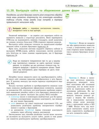 21311.20. Валідація сайта...
11.20. Валідація сайта та збереження даних форм
Нагадаємо, що різні браузери мають різні алгоритми обробки
тегів мови розмітки гіпертексту та селекторів каскадних
таблиць стилів, тому завжди існує потреба в  перевірці
правильності написання коду.
Валідація сайта — перевірка синтаксичних помилок,
вкладеності тегів та інші критеріі.
Зазвичай валідатори — це сервіси для перевірки сайтів на
наявність помилок у структурі документа. Вони перевіряють
HTML-код на відповідність певному стандарту, який зазначено
на самому початку будь-якої HTML-сторінки першим рядком.
Валідація сайта дозволяє стежити за правильним відобра-
женням сайта в різних браузерах (приклад 1).
Крім того, пошукові системи віддають перевагу сайтам із
валідним HTML-кодом, роботи пошукових систем розпізна-
ють html-код за тими самими параметрами, що й браузери
(приклад 2).
Якщо ви отримаєте повідомлення про те, що у  вашому
коді трапляються помилки чи навіть критичні попере-
дження, то потрібно ще раз ретельно оглянути код, пе-
ревірити валідацію і  провести сканування заново. Такий
цикл слід повторювати, доки перевірка не дасть пози-
тивний результат.
Потрібно також звернути увагу на кросбраузерність сайта.
В ідеалі сайт повинен однаково відображатися у всіх браузе-
рах. У нашому випадку цю опцію гарантує відповідність нор-
мам W3C.
Більша частина проблем із кросбраузерністю виникає саме
через помилки відображення оформлення елементів, заданих
за допомогою CSS, оскільки для розв’язання проблеми корект-
ного виведення дизайну сайта в усіх браузерах доводиться за-
стосовувати не зовсім «валідні» (на думку W3C) способи:
• коментарі (коли в коментарях (найчастіше для IE) пропи-
сується альтернативне значення властивості, що невиди-
ме для інших браузерів);
• хаки (маються на увазі спеціальні властивості CSS, що
дозволяють розв’язати проблему некоректного відобра-
ження в одному з браузерів);
• за допомогою JavaScript (зміна стильової властивості
елемента через об’єктну модель документа).
Застосування цих способів (особливо хаків) може негатив-
но впливати на валідність усього сайта, разом із тим дозво-
ляє повністю розв’язувати проблему кросбраузерності.
Приклад 1. Якщо не закрити
тег або припуститися помилки
в коді, у подальшому одна і та
сама сторінка може відобража-
тися в різних браузерах по-різ-
ному.
Приклад 2. Якщо у вашо-
му коді містяться помилки,
наприклад незакриті теги,
биті посилання або поламана
структура, все це може впли-
нути на індексацію сайта по-
шуковими роботами. Як на-
слідок, грубі помилки в коді
можуть знизити позиції ре-
сурсу у видачі. Це означає,
що в подальшому валідація
сайта зіграє дуже важливу
роль у просуванні сайта в SEO
і SMM. Більш того, від валі-
дації синтаксису навіть зале-
жить коректність відображен-
ня всіх елементів сайта.
 