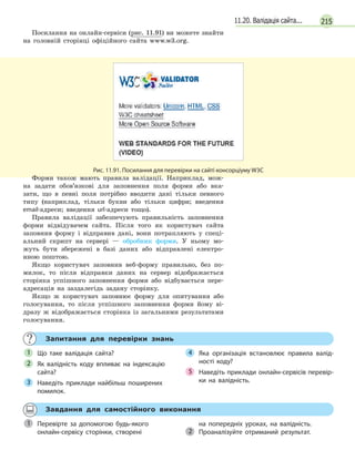 21511.20. Валідація сайта...
Посилання на онлайн-сервіси (рис. 11.91) ви можете знайти
на головній сторінці офіційного сайта www.w3.org.
Рис. 11.91. Посилання для перевірки на сайті консорціуму W3C
Форми також мають правила валідації. Наприклад, мож-
на задати обов’язкові для заповнення поля форми або вка-
зати, що в певні поля потрібно вводити дані тільки певного
типу (наприклад, тільки букви або тільки цифри; введення
email-адреси; введення url-адреси тощо).
Правила валідації забезпечують правильність заповнення
форми відвідувачем сайта. Після того як користувач сайта
заповнив форму і відправив дані, вони потрапляють у спеці-
альний скрипт на сервері — обробник форми. У ньому мо-
жуть бути збережені в базі даних або відправлені електро-
нною поштою.
Якщо користувач заповнив веб-форму правильно, без по-
милок, то після відправки даних на сервер відображається
сторінка успішного заповнення форми або відбувається пере-
адресація на заздалегідь задану сторінку.
Якщо ж користувач заповнює форму для опитування або
голосування, то після успішного заповнення форми йому ві-
дразу ж відображається сторінка із загальними результатами
голосування.
Запитання для перевірки знань
Що таке валідація сайта?
Як валідність коду впливає на індексацію
сайта?
Наведіть приклади найбільш поширених
помилок.
Яка організація встановлює правила валід-
ності коду?
Наведіть приклади онлайн-сервісів перевір-
ки на валідність.
1
2
3
4
5
Завдання для самостійного виконання
Перевірте за допомогою будь-якого
онлайн-сервісу сторінки, створені
на попередніх уроках, на валідність.
Проаналізуйте отриманий результат.
1 на попередніх уроках, на валідність.
2
 