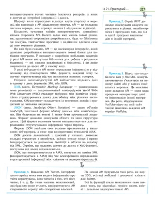 21711.21. Прикладний ...
використовувати готові частини існуючих ресурсів, у яких
є доступ до потрібної інформації і даних.
Щоразу, коли користувач відвідує якусь сторінку в мере-
жі, він взаємодіє з API віддаленого сервера. API — це складова
частина сервера, яка отримує запити і відправляє відповіді.
Більшість сучасних сайтів використовують принаймні
кілька сторонніх API. Багато задач вже мають готові рішен-
ня, пропоновані сторонніми розробниками, будь то бібліотека
чи послуга. Найчастіше простіше і надійніше вдатися саме
до вже готового рішення.
Як вже було сказано, API — це насамперед інтерфейс, який
дозволяє розробникам використовувати готові блоки для по-
будови програми. У випадку з розробкою мобільних додатків
у ролі API може виступати бібліотека для роботи з розумним
будинком — всі нюанси реалізовані в бібліотеці, і ви лише
звертаєтеся до цього API у своєму коді.
У разі веб-додатків API може передавати інформацію у від-
мінному від стандартного HTML форматі, завдяки чому їм
зручно користуватися під час написання власних програм.
Сторонні загальнодоступні API найчастіше віддають дані
в одному з двох форматів: XML або JSON.
XML (англ. Extensible Markup Language — розширювана
мова розмітки) — запропонований консорціумом World Wide
Web Consortium (W3C) стандарт побудови мов розмітки ієрар-
хічно структурованих даних для обміну між різними засто-
сунками. XML-документ складається із текстових знаків і при-
датний до читання людиною.
JSON (англ. JavaScript Object Notation) — запис об’єктів
JavaScript, текстовий формат обміну даними між комп’ютера-
ми. Він базується на тексті й може бути прочитаний люди-
ною. Формат дозволяє описувати об’єкти та інші структури
даних. Цей формат головним чином використовується для пе-
редавання структурованої інформації через мережу.
Формат JSON знайшов своє головне призначення у напи-
санні веб-програм, а саме при використанні технології AJAX.
JSON досить лаконічний і простий у читанні, дозволяє
складні структури в атрибутах, займає менше місця і прямо
інтерпретується за допомогою JavaScript в об’єкти на відміну
від XML. Сервіси, що надають доступ до даних у XML-форматі,
поступово від нього відмовляються.
JSON, що використовується в AJAX, виступає як заміна XML
(використовується в AJAX) під час асинхронного передавання
структурованої інформації між клієнтом та сервером (приклад 4).
Приклад 4. Візьмемо API Twitter. Інтерфейс
цього сервісу може вам видати інформацію про
твіти користувача, його читачів і тих, хто його
читає, і т. д. Це лише частина можливостей,
які будь-хто може втілити, використовуючи API
стороннього сервісу або створюючи власний.
На основі API будуються такі речі, як кар-
ти 2GIS, всілякі мобільні і десктопні клієнти
для Twitter.
Всі їх функції стали можливими саме зав-
дяки тому, що відповідні сервіси мають якіс-
ні і детально задокументовані API.
Приклад 2. Сервіс IFFFT до-
зволяє пов’язувати акаунти ко-
ристувача в різних онлайн-сер-
вісах і програмах так, що дія
в одній програмі викликає
дію в іншій програмі.
Приклад 3. Відео, що сподо-
балися вам у YouTube, можуть
автоматично з’являтися на ва-
шому сайті або у ваших соці-
альних мережах. Це можливо
саме завдяки API — коли одна
програма використовує дані
та інформацію іншої програ-
ми. До речі, вбудовування
YouTube-відео на свій сайт
також можливо завдяки API-
сервісу YouTube.
 