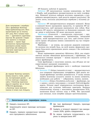 218 Розділ 3
API бувають публічні й приватні.
Публічні API випускаються такими компаніями, як Slack
і Shopify, щоб розробники використовували на своїх платфор-
мах. Компанії діляться набором вступних параметрів, а роз-
робники використовують, щоб досягти певного результату. Це
досить легко, оскільки документація перебуває у вільному до-
ступі.
Приватні API використовуються всередині компанії. Якщо
в компанії багато програмних продуктів, то приватне API ви-
користовується, щоб програми взаємодіяли між собою. Ком-
поненти API можуть змінюватися за бажанням компанії, тоді
як зміни в публічному API може викликати протест.
Фреймворк (framework — конструкція, структура) — про-
грамне середовище спеціального призначення, своєрідний
каркас, який використовується для того, щоб істотно полег-
шити процес об’єднання певних компонентів під час створен-
ня програм.
Фреймворк — це основа, що дозволяє додавати компонен-
ти залежно від потреб; база, на якій можна сформувати про-
граму будь-якого призначення досить швидко і без особливих
труднощів.
Якщо порівнювати динамічну бібліотеку (DLL), яка відріз-
няється вельми обмеженим функціоналом, і фреймворк, що
вважається основою програм — можна виділити суттєву пе-
ревагу фреймворків.
Саме фреймворк є сполучною ланкою, яка об’єднує всі ви-
користовувані програмні компоненти.
Також всередині фреймворка часто є необхідні тематичні
бібліотеки.
• Semantic UI (https://semantic-ui.com) — використовується
для створення переносимих інтерфейсів. Цей досить мо-
лодий фреймворк постійно розвивається. У ньому можна
знайти величезну кількість кнопок та інших елементів,
необхідних для роботи — зображення, іконки, написи.
• Foundation (https://foundation.zurb.com) — фреймворк, що
є одним з досить популярних у сегменті front-end-фрейм-
ворків. Останні версії відрізняються поліпшеним функ-
ціоналом для сучасних мобільних пристроїв. Завдяки
семантичному підходу є можливість використання SCSS,
написання більш чистого коду в HTML. Він ідеальний
для ситуації, коли потрібно швидке прототипування.
Запитання для перевірки знань
Наведіть означення АРІ.
Запропонуйте власні приклади застосуван-
ня АРІ.
Наведіть переваги використання приклад-
ного програмного забезпечення.
Що таке фреймворк? Наведіть приклади
фреймворків.
Знайдіть в  Інтернеті відомості про викори-
стання JSON, зробіть повідомлення.
Як можна пов’язати інтерактивність сто-
рінок та використання API?
1
2
3
4
5
6
Дуже популярним і  затребува-
ним є  фреймворк Bootstrap
(https://getbootstrap.com). Його
презентували ще на початку
2011 року. Його головна пере-
вага  — адаптивність (адаптивна
верстка). Він дозволяє створю-
вати проекти зі стильним
дизайном  — проект буде
автоматично підлаштовуватися,
враховуючи розмір екрана
комп’ютера або мобільного
пристрою користувача, що
переглядає сайт.
До переваг Bootstrap належить
велика кількість стилів, шабло-
нів, посторінковий дизайн  — це
істотно полегшує створення
сайта. У  Bootstrap практично
відсутні недоліки. Це не  тільки
HTML/CSS-фреймворк,
у  Bootstrap також включені
плагіни й  готові стилі JS/Jquery.
 