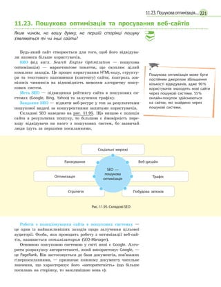 22111.23. Пошукова оптимізація...
11.23. Пошукова оптимізація та просування веб-сайтів
Яким чином, на вашу думку, на першій сторінці пошуку
з’являються ті чи інші сайти?
Будь-який сайт створюється для того, щоб його відвідува-
ли якомога більше користувачів.
SEO (від англ. Search Engine Optimization — пошукова
оптимізація) — маркетингове поняття, що охоплює цілий
комплекс заходів. Це процес коригування HTML-коду, структу-
ри та текстового наповнення (контенту) сайта; контроль зов-
нішніх чинників на відповідність вимогам алгоритму пошу-
кових систем.
Мета SEO — підвищення рейтингу сайта в пошукових си-
стемах (Google, Bing, Yahoo) та залучення трафіку.
Завдання SEO — підняти веб-ресурс у топ за результатами
пошукової видачі за конкурентними запитами користувачів.
Складові SEO наведено на рис. 11.95. Що вищою є позиція
сайта в результатах пошуку, то більшою є ймовірність пере-
ходу відвідувача на нього з пошукових систем, бо зазвичай
люди ідуть за першими посиланнями.
Побудова зв'язків
Трафік
Стратегія
Оптимізація
Веб-дизайнРанжування
Соціальні мережі
SEO —
пошукова
оптимізація
Рис. 11.95. Складові SEO
Роботи з позиціонування сайта в пошукових системах —
це один із найважливіших заходів щодо залучення цільової
аудиторії. Особа, яка проводить роботу з оптимізації веб-сай-
тів, називається оптимізатором (SEO-Manager).
Основною пошуковою системою у світі нині є Google. Алго-
ритм розрахунку авторитетності, який використовує Google, —
це PageRank. Він застосовується до бази документів, пов’язаних
гіперпосиланнями, — призначає кожному документу чисельне
значення, що характеризує його «авторитетність» (що більше
посилань на сторінку, то важливішою вона є).
Пошукова оптимізація може бути
постійним джерелом збільшення
кількості відвідувачів, адже 90%
користувачів знаходять нові сайти
через пошукові системи. 55%
онлайн-покупок здійснюються
на сайтах, які знайдено через
пошукові системи.
 