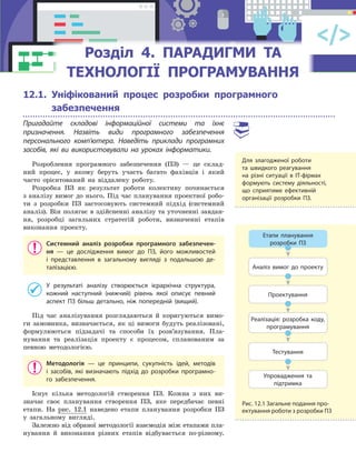 12.1. Уніфікований процес розробки програмного
забезпечення
Пригадайте складові інформаційної системи та їхнє
призначення. Назвіть види програмного забезпечення
персонального комп’ютера. Наведіть приклади програмних
засобів, які ви використовували на уроках інформатики.
Розроблення програмного забезпечення (ПЗ) — це склад-
ний процес, у якому беруть участь багато фахівців і який
часто орієнтований на віддалену роботу.
Розробка ПЗ як результат роботи колективу починається
з аналізу вимог до нього. Під час планування проектної робо-
ти з розробки ПЗ застосовують системний підхід (системний
аналіз). Він полягає в здійсненні аналізу та уточненні завдан-
ня, розробці загальних стратегій роботи, визначенні етапів
виконання проекту.
Системний аналіз розробки програмного забезпечен-
ня  — це дослідження вимог до ПЗ, його можливостей
і  представлення в  загальному вигляді з  подальшою де-
талізацією.
У результаті аналізу створюється ієрархічна структура,
кожний наступний (нижчий) рівень якої описує певний
аспект ПЗ більш детально, ніж попередній (вищий).
Під час аналізування розглядаються й коригуються вимо-
ги замовника, визначається, як ці вимоги будуть реалізовані,
формулюються підзадачі та способи їх розв’язування. Пла-
нування та реалізація проекту є процесом, спланованим за
певною методологією.
Методологія  — це принципи, сукупність ідей, методів
і  засобів, які визначають підхід до розробки програмно-
го забезпечення.
Існує кілька методологій створення ПЗ. Кожна з них ви-
значає своє планування створення ПЗ, яке передбачає певні
етапи. На рис. 12.1 наведено етапи планування розробки ПЗ
у загальному вигляді.
Залежно від обраної методології взаємодія між етапами пла-
нування й виконання різних етапів відбувається по-різному.
Для злагодженої роботи
та  швидкого реагування
на  різні ситуації в  ІТ-фірмах
формують систему діяльності,
що сприятиме ефективній
організації розробки ПЗ.
Етапи планування
розробки ПЗ
Аналіз вимог до проекту
Проектування
Реалізація: розробка коду,
програмування
Тестування
Упровадження та
підтримка
Рис. 12.1 Загальне подання про-
ектування роботи з розробки ПЗ
Розділ 4.Розділ 4.Розділ 4.Розділ 4.Розділ 4. ПАРАДИГМИ ТАПАРАДИГМИ ТАПАРАДИГМИ ТАПАРАДИГМИ ТА
ТЕХНОЛОГІЇ ПРОГРАМУВАННЯТЕХНОЛОГІЇ ПРОГРАМУВАННЯТЕХНОЛОГІЇ ПРОГРАМУВАННЯТЕХНОЛОГІЇ ПРОГРАМУВАННЯТЕХНОЛОГІЇ ПРОГРАМУВАННЯТЕХНОЛОГІЇ ПРОГРАМУВАННЯТЕХНОЛОГІЇ ПРОГРАМУВАННЯТЕХНОЛОГІЇ ПРОГРАМУВАННЯТЕХНОЛОГІЇ ПРОГРАМУВАННЯТЕХНОЛОГІЇ ПРОГРАМУВАННЯТЕХНОЛОГІЇ ПРОГРАМУВАННЯТЕХНОЛОГІЇ ПРОГРАМУВАННЯТЕХНОЛОГІЇ ПРОГРАМУВАННЯТЕХНОЛОГІЇ ПРОГРАМУВАННЯТЕХНОЛОГІЇ ПРОГРАМУВАННЯ
 