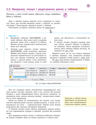 23
2.3. Введення, пошук і редагування даних у таблиці
Поясніть, у який спосіб можна здійснити пошук необхідних
даних у таблиці.
Дані в таблиці можна вводити після створення їх струк-
тур. Існує два способи введення даних у таблиці: за допомо-
гою форм і безпосереднє введення даних у таблиці.
Розглянемо алгоритм уведення даних на прикладі 1.
Приклад 1.
1. Відкриємо таблицю МАГАЗИНИ в ре-
жимі таблиці. Для цього двічі клацнемо
кнопкою миші ім’я в області Усі об’єкти.
Можна також скористатися контекстним
меню цієї таблиці.
2. Уведемо дані першого запису таблиці
МАГАЗИНИ, який позначено зірочкою.
Щойно дані будуть уведені, курсор авто-
матично переміститься на наступний за-
пис, що означає готовність до уведення
даних у другий рядок. Слід пам’ятати,
що вводити в поля можна лише ті типи
даних, які збігаються з оголошеним ти-
пом поля.
3. У такому самому порядку введемо дані
всіх інших записів таблиці й збереже-
мо таблицю. Після введення останнього
запису вміст таблиці набуде вигляду, як
наведено на рис. 2.14.
Зверніть увагу на те, що записи виведені
в іншому порядку, ніж уводилися (записи
вводили в порядку, який подано у табл. 2.1).
На рис. 2.14 записи впорядковано в поряд-
ку значень ключового поля.
Рис. 2.14. Вміст таблиці МАГАЗИНИ
Під час уведення даних автоматично перевіряються такі
типи даних: числові, грошові, дата і час, логічні. На вкладці
Основне в групі Форматування тексту містяться елементи, за
допомогою яких можна змінити розмір і накреслення симво-
лів та інші параметри.
Якщо на екрані не поміщаються всі записи, слід скори-
статися вертикальною смугою прокручування, а якщо не по-
міщаються всі поля — горизонтальною. Окремі поля можна
розширити або звузити звичайним порядком.
У нижній частині вікна таблиці розміщено кнопки навіга-
ції для переміщення курсора в перший, сусідній або останній
запис.
Для додавання нового запису в таблицю необхідно натисну-
ти кнопку Створити запис на панелі навігації та ввести дані.
Навігацію в  таблиці можна
здійснювати за допомогою
миші, смуг прокручування,
сполучення деяких клавіш.
 