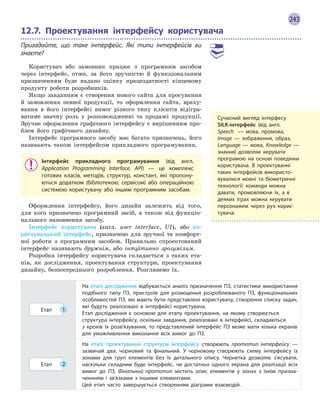 243
12.7.

Проектування інтерфейсу користувача
Пригадайте, що таке інтерфейс. Які типи інтерфейсів ви
знаєте?
Користувач або замовник працює з програмним засобом
через інтерфейс, отже, за його зручністю й функціональним
призначенням буде надано оцінку працездатності кінцевому
продукту роботи розробників.
Якщо завданням є створення нового сайта для просування
й замовлення певної продукції, то оформлення сайта, враху-
вання в його інтерфейсі вимог різного типу клієнтів відігра-
ватиме значну роль у розповсюдженні та продажі продукції.
Зручне оформлення графічного інтерфейсу є вирішенням про-
блем його графічного дизайну.
Інтерфейс програмного засобу має багато призначень, його
називають також інтерфейсом прикладного програмування.
Інтерфейс прикладного програмування (від англ.
Application Programming Interface, API) — це комплекс
готових класів, методів, структур, констант, які пропону-
ються додатком (бібліотекою, сервісом) або операційною
системою користувачу або іншим програмним засобам.
Оформлення інтерфейсу, його дизайн залежить від того,
для кого призначено програмний засіб, а також від функціо-
нального наповнення засобу.
Інтерфейс користувача (англ. user interface, UI), або ко-
ристувацький інтерфейс, призначено для зручної та комфорт-
ної роботи з програмним засобом. Правильно спроектований
інтерфейс називають дружнім, або інтуїтивно зрозумілим.
Розробка інтерфейсу користувача складається з таких ета-
пів, як дослідження, проектування структури, проектування
дизайну, безпосереднього розроблення. Розглянемо їх.
Етап 1
На етапі дослідження відбувається аналіз призначення ПЗ, статистики використання
подібного типу ПЗ, пристроїв для розміщення розроблюваного ПЗ, функціональних
особливостей ПЗ, які мають бути представлені користувачу, створення списку задач,
які будуть реалізовані в  інтерфейсі користувача.
Етап дослідження є  основою для етапу проектування, на якому створюється
структура інтерфейсу, оскільки завдання, реалізовані в  інтерфейсі, складаються
з  кроків їх розв’язування, то представлений інтерфейс ПЗ може мати кілька екранів
для уможливлення виконання всіх вимог до ПЗ.
Етап 2
На етапі проектування структури інтерфейсу створюють прототип інтерфейсу  —
зазвичай два: чорновий та фінальний. У  чорновому створюють схему інтерфейсу із
зонами для груп елементів без їх детального опису. Чернетка дозволяє з’ясувати,
наскільки складним буде інтерфейс, чи достатньо одного екрана для реалізації всіх
вимог до ПЗ. Фінальний прототип містить опис елементів у  зонах з  їхнім призна-
ченнням і  зв’язками з  іншими елементами.
Цей етап часто завершується створенням діаграми взаємодій.
Сучасний вигляд інтерфесу
SILK-інтерфейс (від англ.
Speech   — мова, промова,
Image — зображення, образ,
Language — мова, Knowledge  —
знання) дозволяє керувати
програмою на основі поведінки
користувача. В  проектуванні
таких інтерфейсів використо-
вувалися мовні та біометричні
технології: команди можна
­
давати, промовляючи їх, а  в
деяких іграх можна
­
керувати
персонажем через рух корис-
тувача.
 