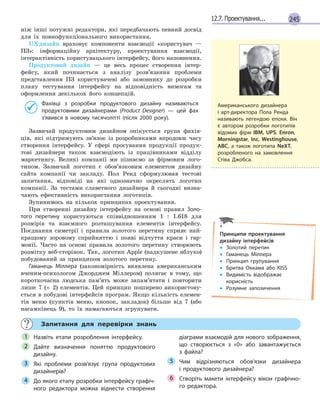 24512.7. Проектування...
ніж інші потужні редактори, які передбачають певний досвід
для їх повнофункціонального використання.
UX-дизайн враховує компоненти взаємодії «користувач —
ПЗ»: інформаційну архітектуру, проектування взаємодії,
інтерактівність користувацького інтерфейсу, його наповнення.
Продуктовий дизайн — це весь процес створення інтер-
фейсу, який починається з аналізу розв’язання проблеми
представлення ПЗ користувачеві або замовнику до розробки
плану тестування інтерфейсу на відповідність вимогам та
оформлення декількох його концепцій.
Фахівці з розробки продуктового дизайну називаються
продуктовими дизайнерами (Product Designer) — цей фах
з’явився в новому тисячолітті (після 2000 року).
Зазвичай продуктовим дизайном опікується група фахів-
ців, які підтримують зв’язок із розробниками впродовж часу
створення інтерфейсу. У сфері просування продукції продук-
тові дизайнери також взаємодіють із працівниками відділу
маркетингу. Великі компанії ми пізнаємо за фірмовим лого-
типом. Зазвичай логотип є обов’язковим елементом дизайну
сайта компанії чи закладу. Пол Ренд сформулював тестові
запитання, відповіді на які однозначно окреслять логотип
компанії. За тестами славетного дизайнера й сьогодні визна-
чають ефективність використання логотипів.
Зупинимось на кількох принципах проектування.
При створенні дизайну інтерфейсу на основі правил Золо-
того перетину користуються співвідношенням 1 : 1.618 для
розмірів та взаємного розташування елементів інтерфейсу.
Поєднання симетрії і правила золотого перетину сприяє най-
кращому зоровому сприйняттю і появі відчуття краси і гар-
монії. Часто на основі правила золотого перетину створюють
розмітку веб-сторінок. Так, логотип Apple (надкушене яблуко)
побудований за принципом золотого перетину.
Гаманець Міллера (закономірність виявлена американським
вченим-психологом Джорджем Міллером) полягає в тому, що
короткочасна людська пам’ять може запам’ятати і повторити
лише 7 (± 2) елементів. Цей принцип поширено використову-
ється в побудові інтерфейсів програм. Якщо кількість елемен-
тів меню (пунктів меню, кнопок, закладок) більше від 7 (або
насамкінець 9), то їх намагаються згрупувати.
Запитання для перевірки знань
Назвіть етапи розроблення інтерфейсу.
Дайте визначення поняттю продуктового
дизайну.
Які проблеми розв’язує група продуктових
дизайнерів?
До якого етапу розробки інтерфейсу графіч-
ного редактора можна віднести створення
діаграми взаємодій для нового зображення,
що створюється з  «0» або завантажується
з  файла?
Чим відрізняються обов’язки дизайнера
і  продуктового дизайнера?
Створіть макети інтерфейсу вікон графічно-
го редактора.
1
2
3
4
5
6
Американського дизайнера
і арт-директора Пола Ренда
називають легендою епохи. Він
є автором розробки логотипів
відомих фірм IBM, UPS, Enron,
Morningstar, Inc, Westinghouse,
ABC, а також логотипа NeXT,
розробленого на замовлення
Стіва Джобса.
Принципи проектування
дизайну інтерфейсів
• Золотий перетин
• Гаманець Міллера
• Принцип групування
• Бритва Оккама або KISS
• Видимість відображає
корисність
• Розумне запозичення
 
