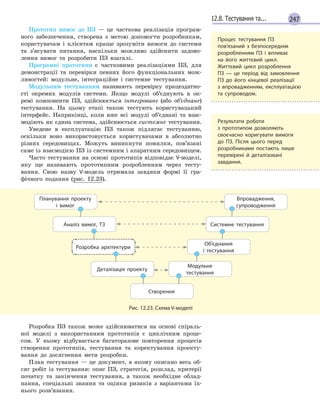 24712.8. Тестування та...
Прототип вимог до ПЗ — це часткова реалізація програм-
ного забезпечення, створена з метою допомогти розробникам,
користувачам і клієнтам краще зрозуміти вимоги до системи
та з’ясувати питання, наскільки можливо здійснити задово-
лення вимог та розробити ПЗ взагалі.
Програмні прототипи є частковими реалізаціями ПЗ, для
демонстрації та перевірки певних його функціональних мож-
ливостей: модульне, інтеграційне і системне тестування.
Модульним тестуванням називають перевірку працездатно-
сті окремих модулів системи. Якщо модулі об’єднують в ок-
ремі компоненти ПЗ, здійснюється інтегроване (або об’єднане)
тестування. На цьому етапі також тестують користувацький
інтерфейс. Наприкінці, коли вже всі модулі об’єднані та взає-
модіють як єдина система, здійснюється системне тестування.
Уведене в експлуатацію ПЗ також підлягає тестуванню,
оскільки воно використовується користувачами в абсолютно
різних середовищах. Можуть виникнути помилки, пов’язані
саме із взаємодією ПЗ із системним і апаратним середовищем.
Часто тестування на основі прототипів відповідає V-моделі,
яку ще називають прототипним розробленням через тесту-
вання. Свою назву V-модель отримала завдяки формі її гра-
фічного подання (рис. 12.23).
Планування проекту
і  вимог
Впровадження,
супроводження
Аналіз вимог, ТЗ Системне тестування
Розробка архітектури
Об’єднання
і тестування
Деталізація проекту
Модульне
тестування
Створення
Рис. 12.23. Схема V-моделі
Розробка ПЗ також може здійснюватися на основі спіраль-
ної моделі з використанням прототипів є циклічним проце-
сом. У ньому відбувається багаторазове повторення процесів
створення прототипів, тестування та коректування проекту-
вання до досягнення мети розробки.
План тестування — це документ, в якому описано весь об-
сяг робіт із тестування: опис ПЗ, стратегія, розклад, критерії
початку та закінчення тестування, а також необхідне облад-
нання, спеціальні знання та оцінки ризиків з варіантами їх-
нього розв’язання.
Процес тестування ПЗ
пов’язаний з  безпосереднім
розроб­ленням ПЗ і  впливає
на його життєвий цикл.
Життєвий цикл розроблення
ПЗ — це  період від замовлення
ПЗ до його кінцевої реалізації
з впровадженням, експлуатацією
та супроводом.
Результати роботи
з  прототипом дозволяють
своєчасно коригувати вимоги
до ПЗ. Після цього перед
розробниками постають лише
перевірені й  деталізовані
завдання.
 