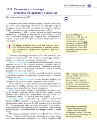 24912.9. Системна архітектура...
12.9.

Системна архітектура.
Апаратні та програмні рішення
Що таке архітектура ПЗ?
Замовити програмне забезпечення (ПЗ) можуть організації,
що мають свою структуру, обчислювальні пристрої, мережу,
програмні засоби. Сучасні організації застосовують інформа-
ційні технології для вдосконалення методів роботи.
Ознайомимося з ПЗ, у якому враховано бізнес-діяльність
організації, її зв’язки із зовнішніми структурами, а також
яке задовольняє інформаційні потреби всіх співробітників,
служб і підрозділів. Таке ПЗ називають інформаційною сис-
темою (ІС).
Системною називають архітектуру, яка визначає сукуп-
ність методологічних, технологічних і  технічних рішень
для забезпечення інформаційної підтримки діяльності
організації.
Системна архітектура визначає загальний склад ІС орга-
нізації й зазвичай має такі складові: архітектуру додатків,
архітектуру даних і архітектуру обладнання.
Архітектуру додатків становлять функціональний і компо-
нентний склад ІС. До її складу належать додатки, які під-
тримують виконання бізнес-процесів, інтерфейси взаємодії
підсистем та ІС із зовнішніми системами, засоби і методи
розробки та супроводу додатків.
Архітектурою даних є методи взаємодії складових системи
і зберігання даних, безпосередньо сховища даних і правила
доступу до них.
Архітектуру обладнання складають мережна архітектура,
програмні та апаратні засоби обчислювальної техніки.
Як ви знаєте, для опису різних моделей архітектури ви-
користовують графічні схеми, мови графічного моделювання,
правила яких розроблені на основі стандартів.
IDEF є сукупністю стандартів моделювання та проектуван-
ня ІС. Кожна складова цієї сукупності описує окрему модель
архітектури. Спершу був розроблений стандарт IDEF0, далі
додавалися моделі, і на місці 0 з’явились цифри 1, 2, … .
Стандарт ARIS (Architecture of Integrated Information
System, ARIS) є сукупністю різних методів моделювання, які
відображають різні аспекти ІС. ARIS призначено для розробки
ІС — від визначення вимог до опису реалізації. У цій архітек-
турі враховано опис організаційної структури, моделювання
бізнес-процесів, документування архітектури додатків, даних
тощо.
ARIS пропонує діаграму eEPC (extended Event Driven Process
Chain — розширений ланцюжок процесів керування подія-
ми). Вона розширює можливості сукупності стандарта IDEF
IDEF1 моделює інформаційні
потоки, а  IDEF3 призначений
для стандартизації
документування процесів
у  системі та для моделювання
процесів, у  яких важливими
є  послідовність виконання дій
і  взаємозалежність між ними.
Стандарт IDEF0 було
розроблено в  1981 році під
час виконання програми
автоматизації промислових
підприємств з  назвою ICAM
(Integrated Computer Aided
Manufacturing). У  назві IDEF
ураховано назву програми:
ICAM DEFinition.
Моделювання за вказаними
стандартами використовує
графічні й  текстові засоби.
З  графічних засобів  — діаграми,
які й  описують різні погляди на
архітектуру системи.
 