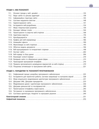 255
РОЗДІЛ 3. ВЕБ-ТЕХНОЛОГІЇ
	
11.1.
	
Основні тренди у веб-  дизайні
��������������������������������������������������������������������������������������������������������������������������
135
	
11.2.
	
Види сайтів та цільова аудиторія
����������������������������������������������������������������������������������������������������������������������
138
	
11.3.
	
Інформаційна структура сайта������������������������������������������������������������������������������������������������������������������������������145
	
11.4.
	
Системи керування вмістом
��������������������������������������������������������������������������������������������������������������������������������
148
	
11.5.
	
Адміністрування сайта����������������������������������������������������������������������������������������������������������������������������������������������151
	
11.6.
	
Інструменти веб-розробника��������������������������������������������������������������������������������������������������������������������������������154
	
11.7.
	
Мова гіпертекстової розмітки
����������������������������������������������������������������������������������������������������������������������������
159
	
11.8.
	
Каскадні таблиці стилів
������������������������������������������������������������������������������������������������������������������������������������������
164
	
11.9.
	
Проектування та верстка веб-сторінок
��������������������������������������������������������������������������������������������������������
168
	
11.10.
	
Адаптивна верстка
����������������������������������������������������������������������������������������������������������������������������������������������������
176
	
11.11.
	
Кросбраузерність
������������������������������������������������������������������������������������������������������������������������������������������������������
182
	
11.12.
	
Графіка для веб-середовища
������������������������������������������������������������������������������������������������������������������������������
186
	
11.13.
	
Анімаційні ефекти
������������������������������������������������������������������������������������������������������������������������������������������������������
190
	
11.14.
	
Мультимедіа на веб-сторінках������������������������������������������������������������������������������������������������������������������������������193
	
11.15.
	
Об’єктна модель документа
��������������������������������������������������������������������������������������������������������������������������������
196
	
11.16.
	
Веб-програмування та інтерактивні сторінки�������������������������������������������������������������������������������������������� 198
	
11.17.
	
Хостинг сайта
��������������������������������������������������������������������������������������������������������������������������������������������������������������
202
	
11.18.
	
Веб-сервер та база даних
�����������������������������������������������������������������������������������������������������������������������������������
206
	
11.19.
	
Взаємодія «клієнт-сервер»
������������������������������������������������������������������������������������������������������������������������������������
210
	
11.20.
	
Валідація сайта та збереження даних форм
������������������������������������������������������������������������������������������������
213
	
11.21.
	
Прикладний програмний інтерфейс������������������������������������������������������������������������������������������������������������������216
	
11.22.
	
Правила ергономічного розміщення відомостей на веб-сторінці�������������������������������������������������� 219
	
11.23.
	
Пошукова оптимізація та просування веб-сайтів��������������������������������������������������������������������������������������221
РОЗДІЛ 4. ПАРАДИГМИ ТА ТЕХНОЛОГІЇ ПРОГРАМУВАННЯ
	
12.1.
	
Уніфікований процес розробки програмного забезпечення
�����������������������������������������������������������
225
	
12.2.
	
Інструменти для проектної роботи, системи комунікації та контролю версій
�����������������������
228
	
12.3.
	
Мова візуального моделювання архітектури програмного забезпечення������������������������������������231
	
12.4.
	
Діаграми UML. Діаграми прецедентів
��������������������������������������������������������������������������������������������������������������
233
	
12.5.
	
Моделювання даних і архітектури програмного забезпечення
�������������������������������������������������������
236
	
12.6.
	
Діаграми діяльностей та послідовностей
�����������������������������������������������������������������������������������������������������
240
	
12.7.
	
Проектування інтерфейсу користувача
����������������������������������������������������������������������������������������������������������
243
	
12.8.
	
Тестування та оцінювання програмного забезпечення������������������������������������������������������������������������� 246
	
12.9.
	
Системна архітектура. Апаратні та програмні рішення��������������������������������������������������������������������������249
Комп’ютерний словник������������������������������������������������������������������������������������������������������������������������������������������������������������251
Алфавітний покажчик��������������������������������������������������������������������������������������������������������������������������������������������������������������253
 