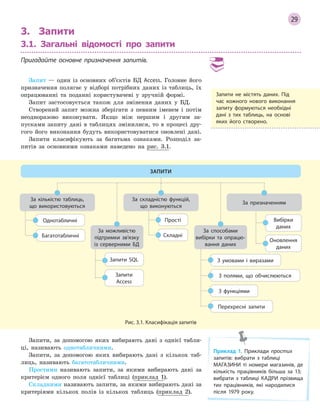 29
3. Запити
3.1. Загальні відомості про запити
Пригадайте основне призначення запитів.
Запит — один із основних об’єктів БД Access. Головне його
призначення полягає у відборі потрібних даних із таблиць, їх
опрацюванні та поданні користувачеві у зручній формі.
Запит застосовується також для змінення даних у БД.
Створений запит можна зберігати з певним іменем і потім
неодноразово виконувати. Якщо між першим і другим за-
пусками запиту дані в таблицях змінилися, то в процесі дру-
гого його виконання будуть використовуватися оновлені дані.
Запити класифікують за багатьма ознаками. Розподіл за-
питів за основними ознаками наведено на рис. 3.1.
Однотабличні
Багатотабличні
Вибірки
даних
Прості
Запити SQL
З полями, що обчислюються
З умовами і виразами
Оновлення
даних
Складні
Запити
Access
З функціями
Перехресні запити
За кількістю таблиць,
що використовуються
За складністю функцій,
що виконуються
За можливістю
підтримки зв’язку
із серверними БД
За способами
вибірки та опрацю­
вання даних
За призначенням
ЗАПИТИ
Рис. 3.1. Класифікація запитів
Запити, за допомогою яких вибирають дані з однієї табли-
ці, називають однотабличними.
Запити, за допомогою яких вибирають дані з кількох таб-
лиць, називають багатотабличними.
Простими називають запити, за якими вибирають дані за
критерієм одного поля однієї таблиці (приклад 1).
Складними називають запити, за якими вибирають дані за
критеріями кількох полів із кількох таблиць (приклад 2).
Запити не містять даних. Під
час кожного нового виконання
запиту формуються необхідні
дані з  тих таблиць, на основі
яких його створено.
Приклад 1. Приклади простих
запитів: вибрати з  таблиці
МАГАЗИНИ ті номери магазинів, де
кількість працівників більша за 13;
вибрати з  таблиці КАДРИ прізвища
тих працівників, які народилися
після 1979 року.
 