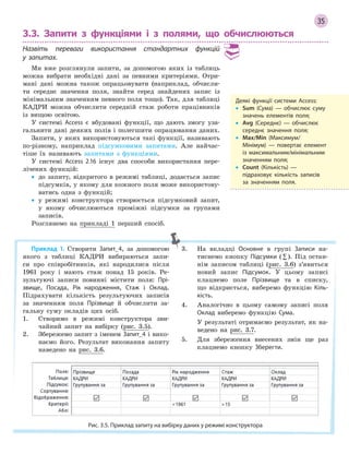 35
3.3. Запити з функціями і з полями, що обчислюються
Назвіть переваги використання стандартних функцій
у  запитах.
Ми вже розглянули запити, за допомогою яких із таблиць
можна вибрати необхідні дані за певними критеріями. Отри-
мані дані можна також опрацьовувати (наприклад, обчисли-
ти середнє значення поля, знайти серед знайдених запис із
мінімальним значенням певного поля тощо). Так, для таблиці
КАДРИ можна обчислити середній стаж роботи працівників
із вищою освітою.
У системі Access є вбудовані функції, що дають змогу уза-
гальнити дані деяких полів і полегшити опрацювання даних.
Запити, у яких використовуються такі функції, називають
по-різному, наприклад підсумковими запитами. Але найчас-
тіше їх називають запитами з функціями.
У системі Access 2.16 існує два способи використання пере-
лічених функцій:
• до запиту, відкритого в режимі таблиці, додається запис
підсумків, у якому для кожного поля може використову-
ватись одна з функцій;
• у режимі конструктора створюється підсумковий запит,
у якому обчислюються проміжні підсумки за групами
записів.
Розглянемо на прикладі 1 перший спосіб.
Деякі функції системи Access:
• Sum (Сума)  — обчислює суму
значень елементів поля;
• Avg (Середнє)  — обчислює
середнє значення поля;
• Max/Min (Максимум/
Мінімум)  — повертає елемент
із максимальним/мінімальним
значенням поля;
• Count (Кількість)  —
підраховує кількість записів
за значенням поля.
Приклад 1. Створити Запит_4, за допомогою
якого з таблиці КАДРИ вибираються запи-
си про співробітників, які народилися після
1961 року і мають стаж понад 15 років. Ре-
зультуючі записи повинні містити поля: Прі­
звище, Посада, Рік народження, Стаж і Оклад.
Підрахувати кількість результуючих записів
за значенням поля Прізвище й обчислити за-
гальну суму окладів цих осіб.
1. Створимо в режимі конструктора зви-
чайний запит на вибірку (рис. 3.5).
2. Збережемо запит з іменем Запит_4 і вико-
наємо його. Результат виконання запиту
наведено на рис. 3.6.
3. На вкладці Основне в групі Записи на-
тиснемо кнопку Підсумки (∑). Під остан-
нім записом таблиці (рис. 3.6) з’явиться
новий запис Підсумок. У цьому записі
клацнемо поле Прізвище та в списку,
що відкриється, виберемо функцію Кіль­
кість.
4. Аналогічно в цьому самому записі поля
Оклад виберемо функцію Сума.
У результаті отримаємо результат, як на-
ведено на рис. 3.7.
5. Для збереження внесених змін ще раз
клацнемо кнопку Зберегти.
Рис. 3.5. Приклад запиту на вибірку даних у режимі конструктора
 