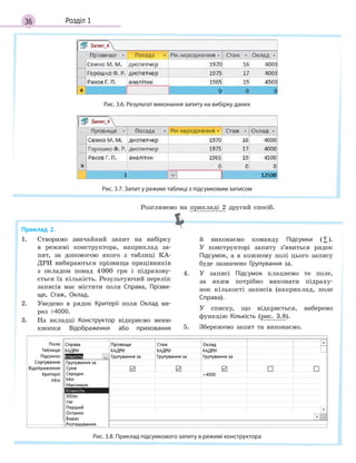 36 Розділ 1
Рис. 3.6. Результат виконання запиту на вибірку даних
Рис. 3.7. Запит у режимі таблиці з підсумковим записом
Приклад 2.
1. Створимо звичайний запит на вибірку
в режимі конструктора, наприклад за-
пит, за допомогою якого з таблиці КА-
ДРИ вибираються прізвища працівників
з окладом понад 4000 грн і підрахову-
ється їх кількість. Результуючий перелік
записів має містити поля Справа, Прізви­
ще, Стаж, Оклад.
2. Уведемо в рядок Критерії поля Оклад ви-
раз 4000.
3. На вкладці Конструктор відкриємо меню
кнопки Відображення або приховання
й виконаємо команду Підсумки (∑).
У конструкторі запиту з’явиться рядок
Підсумок, а в кожному полі цього запису
буде зазначено Групування за.
4. У записі Підсумок клацнемо те поле,
за яким потрібно виконати підраху-
нок кількості записів (наприклад, поле
Справа).
У списку, що відкриється, виберемо
функцію Кількість (рис. 3.8).
5. Збережемо запит та виконаємо.
Рис. 3.8. Приклад підсумкового запиту в режимі конструктора
Розглянемо на прикладі 2 другий спосіб.
 