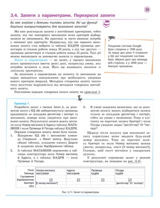 39
3.4. Запити з параметрами. Перехресні запити
Ви вже знайомі з  деякими типами запитів. Які ще функції
доцільно використовувати для виконання запитів?
Ми вже розглядали запити з постійними критеріями, тобто
запити, під час повторного виконання яких критерій відбору
записів не змінювався. На практиці ж часто виникає потреба
у зміненні цих критеріїв. Наприклад, під час першого вико-
нання запиту слід вибрати із таблиці КАДРИ прізвища дис-
петчерів зі стажем роботи понад 10 років, а під час другого —
прізвища диспетчерів зі стажем роботи понад 15 років. Такі дії
можна виконувати за допомогою запитів із параметрами.
Запит із параметрами — це запит, у процесі виконання
якого пропонується ввести деякі дані, наприклад умову, яку
потрібно вставити в поле. Його ще називають запитом зі
змінними критеріями.
За запитами з параметрами на початку їх виконання на
екран виводяться повідомлення про необхідність уведення
нового критерію (виразу). Методика створення запиту такого
типу несуттєво відрізняється від методики створення звичай-
ного запиту.
Розглянемо порядок створення такого запиту на прикладі 1.
Приклад 1.
Розробити запит з іменем Запит_6, за допо-
могою якого з БД atb вибиратимуться прізвища
працівників за посадами диспетчер і експерт із
магазинів, номери яких уводяться при вико-
нанні запиту. Результуючі записи мають місти-
ти поля Номер магазину й Адреса таблиці МАГА-
ЗИНИ і поля Прізвище й Посада таблиці КАДРИ.
Порядок створення запиту може бути таким.
1. Відкриємо БД atb і виконаємо коман-
ду Створення → Макет запиту. Виділимо
обидві таблиці, клацнемо кнопку Додати
й закриємо вікно Відображення таблиці.
2. Із таблиці МАГАЗИНИ перенесемо в таб-
лицю конструктора поля Номер магазину
й Адреса, а з таблиці КАДРИ — поля
Прізвище й Посада.
3. В умові завдання визначено, що за допо-
могою запиту мають відбиратися записи
тільки за посадами диспетчер і експерт,
тобто ця умова є незмінною. Тому в клі-
тинку на перетині запису Критерії і поля
Посада уводимо вираз диспетчер Or екс­
перт.
Щоразу після запуску при виконанні за-
питу користувач може вводити будь-який
номер магазину. Тому на перетині запи-
су Критерії та поля Номер магазину можна
увести, наприклад, текст [У якому магазині?].
Головне, щоб текст містився у квадратних
дужках.
У результаті отримаємо запит у режимі
конструктора, як наведено на рис. 3.11.
Рис. 3.11. Запит із параметром
Пошукова система Google
була створена у 1998 році.
За  перші два роки її існування
у БД цієї пошукової системи
було зібрано дані про мільярд
веб­сторінок, а у 2008 році —
близько трильйона.
 