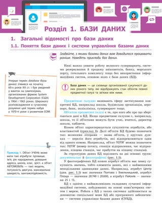 РозділРозділРозділРозділРозділРозділРозділРозділРозділРозділ 1. БАЗИ ДАНИХ1. БАЗИ ДАНИХ1. БАЗИ ДАНИХ1. БАЗИ ДАНИХ1. БАЗИ ДАНИХ1. БАЗИ ДАНИХ1. БАЗИ ДАНИХ1. БАЗИ ДАНИХ1. БАЗИ ДАНИХ
Приклад 1. Об’єкт УЧЕНЬ може
мати такі атрибути: прізвище,
ім’я, рік народження, домашня
адреса, школа, клас, зріст, а  об’єкт
АВТОМОБІЛЬ — такі: модель,
потужність двигуна, максимальна
швидкість, вантажопідйомність.
Уперше термін database (база
даних) з’явився на початку
60­х років ХХ ст. і був уведений
у вжиток на симпозіумах,
організованих фірмою System
Development Corporation (США)
у 1964  і  1965  роках. Широкого
розповсюдження в сучасному
розумінні цей термін набув
у  1970­ті роки з  розвитком ЕОМ.
1. Загальні відомості про бази даних
1.1. Поняття бази даних і системи управління базами даних
Згадайте, з якими базами даних вам доводилося працювати
раніше. Наведіть приклади баз даних.
Нині важко уявити роботу великого супермаркету, систе-
ми резервування й продажу авіаквитків, банку, морського
порту, готельного комплексу тощо без використання інфор-
маційних систем, основою яких є бази даних (БД).
База даних  — це сховище організованої сукупності да­
них різного типу, які відображують стан об’єктів певної
предметної галузі та зв’язки між ними.
Предметною галуззю називають сферу застосування кон-
кретної БД, наприклад школа, будівельна організація, аеро-
порт, банк, поліклініка, супермаркет тощо.
Об’єктом предметної галузі є те, про кого або про що збері-
гаються дані в БД. Якщо предметною галуззю є, наприклад,
школа, то її об’єктами можуть бути учні, вчителі, директор
школи, кабінети.
Кожен об’єкт характеризується сукупністю атрибутів, або
властивостей (приклад 1). Далі об’єкти БД будемо позначати
так: великими літерами — назва об’єкта, у круглих дуж-
ках — перелік його атрибутів, які відокремлюються один
від одного комою. Наприклад, об’єкт ПОТЯГ можна позначити
так: ПОТЯГ (номер потягу, станція відправлення, час відправ-
лення, кінцева станція, час прибуття на кінцеву станцію).
За структурою даних БД поділяють на дві основні групи:
документальні й фактографічні (рис. 1.1).
У фактографічних БД кожен атрибут об’єкта має певну су-
купність значень, тобто елементів даних, які є найменшими
неподільними одиницями даних. Наприклад, атрибут Центр
(див. рис. 1.1) має значення Полтава і Хмельницький, атрибут
Площа — значення 28748 і 20600, а атрибут Районів — значен-
ня 25 і 13.
БД є однією з найважливіших складових сучасної інфор-
маційної системи, побудованих на основі комп’ютерних сис-
тем і мереж. Робота з БД у таких системах здійснюється за
допомогою спеціальної мови БД або програмного забезпечен-
ня — системи управління базами даних (СУБД).
 