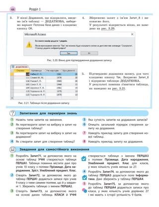 44 Розділ 1
3. У вікні Додавання, що відкрилося, введе-
мо ім’я таблиці — ДОДАТКОВА, вибере-
мо варіант Поточна база даних і клацнемо
кнопку ОК.
4. Збережемо запит з ім’ям Запит_8 і ви-
конаємо його.
У результаті відкриється вікно, як наве-
дено на рис. 3.20.
Рис. 3.20. Вікно для підтвердження додавання запису
Рис. 3.21. Таблиця після додавання запису
5. Підтвердимо додавання запису, для чого
клацнемо кнопку Так. Закриємо Запит_8
і відкриємо таблицю ДОДАТКОВА.
У результаті повинна з’явитися таблиця,
як наведено на рис. 3.21.
Запитання для перевірки знань
Назвіть типи запитів на змінення.
Як перетворити запит на вибірку в запит на
створення таблиці?
Як перетворити запит на вибірку в запит на
додавання?
Як створити запит для створення таблиці?
Яка сутність запитів на додавання записів?
Опишіть загальний порядок створення за­
питу на додавання.
Наведіть приклад запиту для створення но­
вої таблиці.
Наведіть приклад запиту на додавання.
1
2
3
4
5
6
7
8
Завдання для самостійного виконання
Розробіть Запит71, за допомогою якого на
основі таблиці УЧНІ створюється таблиця
ПЕРША1. Таблиця повинна містити дані про
учнів 10 класу з полями Прізвище, Дата на-
родження, Зріст, Улюблений предмет, Клас.
Створіть Запит72, за допомогою якого до
таблиці ПЕРША1 додаються записи про учнів
9 класу з тими самими полями, що й у завдан­
ні 1. Збережіть таблицю з іменем ПЕРША2.
Створіть Запит73, за допомогою якого
на основі даних таблиць КЛАСИ й  УЧНІ
створюється таблиця з  іменем ПЕРША3
з  полями Прізвище, Дата народження,
Улюблений предмет, Клас для класів,
у  яких кількість учнів менша за 27.
Розробіть Запит74, за допомогою якого до
таблиці ПЕРША3 додається поле Інформа-
тика. Дані збережіть у таблиці ПЕРША4.
Розробіть Запит75, за допомогою якого
до таблиці ПЕРША4 додаються записи про
класи, у яких кількість учнів дорівнює 27
і  які мають з історії успішність 9 балів.
1
2
3
4
5
 