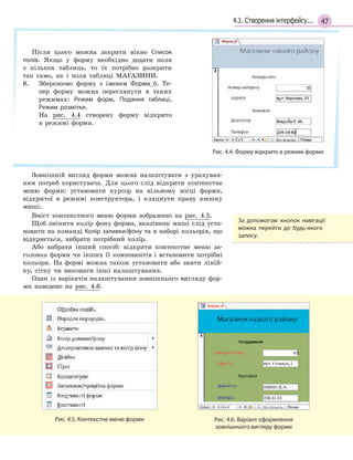 474.1. Створення інтерфейсу...
Після цього можна закрити вікно Список
полів. Якщо у форму необхідно додати поля
з кількох таблиць, то їх потрібно розкрити
так само, як і поля таблиці МАГАЗИНИ.
8. Збережемо форму з іменем Форма_6. Те-
пер форму можна переглянути в таких
режимах: Режим форм, Подання таблиці,
Режим розмітки.
На рис. 4.4 створену форму відкрито
в режимі форми.
Рис. 4.4. Форму відкрито в режимі форми
Зовнішній вигляд форми можна налаштувати з урахуван-
ням потреб користувача. Для цього слід відкрити контекстне
меню форми: установити курсор на вільному місці форми,
відкритої в режимі конструктора, і клацнути праву кнопку
миші.
Вміст контекстного меню форми зображено на рис. 4.5.
Щоб змінити колір фону форми, вказівник миші слід уста-
новити на команді Колір заливки/фону та в наборі кольорів, що
відкриється, вибрати потрібний колір.
Або вибрати інший спосіб: відкрити контекстне меню за-
головка форми чи інших її компонентів і встановити потрібні
кольори. На формі можна також установити або зняти ліній-
ку, сітку чи виконати інші налаштування.
Один із варіантів налаштування зовнішнього вигляду фор-
ми наведено на рис. 4.6.
Рис. 4.5. Контекстне меню форми Рис. 4.6. Варіант оформлення
зовнішнього вигляду форми
За допомогою кнопок навігації
можна перейти до будь­якого
запису.
 