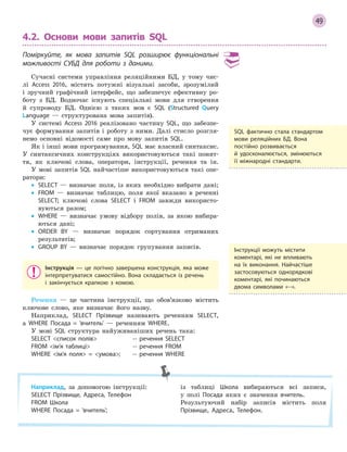 49
4.2. Основи мови запитів SQL
Поміркуйте, як мова запитів SQL розширює функціональні
можливості СУБД для роботи з  даними.
Сучасні системи управління реляційними БД, у тому чис-
лі Access 2016, містять потужні візуальні засоби, зрозумілий
і зручний графічний інтерфейс, що забезпечує ефективну ро-
боту з БД. Водночас існують спеціальні мови для створення
й супроводу БД. Однією з таких мов є SQL (Structured Query
Language — структурована мова запитів).
У системі Access 2016 реалізовано частину SQL, що забезпе-
чує формування запитів і роботу з ними. Далі стисло розгля-
немо основні відомості саме про мову запитів SQL.
Як і інші мови програмування, SQL має власний синтаксис.
У синтаксичних конструкціях використовуються такі понят-
тя, як ключові слова, оператори, інструкції, речення та ін.
У мові запитів SQL найчастіше використовуються такі опе-
ратори:
• SELECT — визначає поля, із яких необхідно вибрати дані;
• FROM — визначає таблицю, поля якої вказано в реченні
SELECT; ключові слова SELECT і FROM завжди використо-
вуються разом;
• WHERE — визначає умову відбору полів, за якою вибира-
ються дані;
• ORDER BY — визначає порядок сортування отриманих
результатів;
• GROUP BY — визначає порядок групування записів.
Інструкція  — це логічно завершена конструкція, яка може
інтерпретуватися самостійно. Вона складається із речень
і  закінчується крапкою з  комою.
Речення — це частина інструкції, що обов’язково містить
ключове слово, яке визначає його назву.
Наприклад, SELECT Прізвище називають реченням SELECT,
а WHERE Посада = ’вчитель’ — реченням WHERE.
У мові SQL структура найуживаніших речень така:
SELECT список полів ­­ речення SELECT
FROM ім’я таблиці ­­ речення FROM
WHERE ім’я поля = умова; ­­ речення WHERE
SQL фактично стала стандартом
мови реляційних БД. Вона
постійно розвивається
й  удосконалюється, змінюються
її міжнародні стандарти.
Наприклад, за допомогою інструкції:
SELECT Прізвище, Адреса, Телефон
FROM Школа
WHERE Посада = 'вчитель';
із таблиці Школа вибираються всі записи,
у полі Посада яких є значення вчитель.
Результуючий набір записів містить поля
Прізвище, Адреса, Телефон.
Інструкції можуть містити
коментарі, які не впливають
на їх виконання. Найчастіше
застосовуються однорядкові
коментарі, які починаються
двома символами «­­».
 