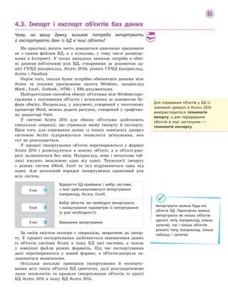 51
4.3. Імпорт і експорт об’єктів баз даних
Чому, на вашу думку, виникає потреба імпортувати
й  експортувати дані із БД в  інші об’єкти?
На практиці досить часто доводиться одночасно працювати
не з одним файлом БД, а з кількома, у тому числі розміще-
ними в Інтернеті. У таких випадках виникає потреба в обмі-
ні даними (об’єктами) між БД, створеними за допомогою од-
нієї СУБД (наприклад, Access 2016), різних СУБД (наприклад,
Access і Paradox).
Окрім того, інколи буває потрібно обмінятися даними між
Access та іншими програмами пакета Windows, наприклад
Word-, Excel-, Outlook-, HTML- і XML-документами.
Найпростішим способом обміну об’єктами між Windows-про-
грамами є копіювання об’єктів і вставлення за допомогою бу-
фера обміну. Наприклад, у документ, створений у текстовому
процесорі Word, можна додати рисунок, створений у графічно-
му редакторі Paint.
У системі Access 2016 для обміну об’єктами здійснюють
спеціальні операції, що отримали назву імпорту й експорту.
Крім того, для отримання даних із інших зовнішніх джерел
системою Access підтримується технологія зв’язування, яка
тут не розглядається.
У процесі імпортування об’єкти перетворюються у формат
Access 2016 і розміщуються в новому об’єкті, а в об’єкті-дже-
релі залишаються без змін. Наприклад, нова і початкова таб-
лиці існують незалежно одна від одної. Технології імпорту
з різних систем (Word, Excel та ін.) відрізняються одна від
одної. Але загальний порядок імпортування однаковий для
всіх систем.
Етап 1
Відкриття БД­приймача і  вибір системи,
з  якої здійснюватиметься імпортування
(наприклад, Access, Excel).
Етап 2
Вибір об’єктів, які необхідно імпортувати,
і  налаштування параметрів їх імпортування
(у разі необхідності).
Етап 3 Виконання імпортування.
За своїм змістом експорт є операцією, зворотною до імпор-
ту. У процесі експортування здійснюється перенесення даних
із об’єктів системи Access в іншу БД цієї системи, а також
у зовнішні файли різних форматів. Під час експортування
дані перетворюються у новий формат, а об’єкти-джерела за-
лишаються незмінними.
Оскільки загальні принципи імпортування й експорту-
вання всіх типів об’єктів БД ідентичні, далі розглядатимемо
лише технологію та правила імпортування об’єктів із однієї
БД Access 2016 в іншу БД Access 2016.
Для отримання об’єктів у  БД із
зовнішніх джерел в  Access 2016
використовується технологія
імпорту, а  для передавання
об’єктів в  інші застосунки  —
технологія експорту.
Імпортувати можна будь­які
об’єкти БД. Одночасно можна
імпортувати як кілька об’єктів
одного типу (наприклад, кілька
запитів), так і  кілька об’єктів
різного типу (наприклад, кілька
таблиць і  запитів).
 