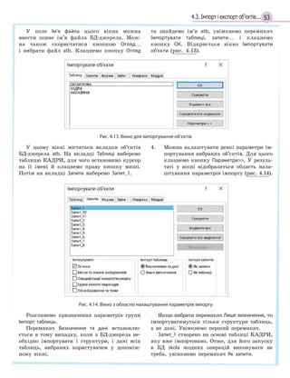 534.3. Імпорт і експорт об’єктів...
У поле Ім’я файла цього вікна можна
ввести повне ім’я файла БД-джерела. Мож-
на також скористатися кнопкою Огляд…
і вибрати файл atb. Клацнемо кнопку Огляд
та знайдемо ім’я atb, увімкнемо перемикач
Імпортувати таблиці, запити… і клацнемо
кнопку ОК. Відкриється вікно Імпортувати
об’єкти (рис. 4.13).
Рис. 4.13. Вікно для імпортування об’єктів
У цьому вікні містяться вкладки об’єктів
БД-джерела atb. На вкладці Таблиці виберемо
таблицю КАДРИ, для чого встановимо курсор
на її імені й клацнемо праву кнопку миші.
Потім на вкладці Запити виберемо Запит_1.
4. Можна налаштувати деякі параметри ім-
портування вибраних об’єктів. Для цього
клацнемо кнопку Параметри. У резуль-
таті у вікні відобразиться область нала-
штування параметрів імпорту (рис. 4.14).
Рис. 4.14. Вікно з областю налаштування параметрів імпорту
Розглянемо призначення параметрів групи
Імпорт таблиць.
Перемикач Визначення та дані встановлю-
ється в тому випадку, коли з БД-джерела не-
обхідно імпортувати і структури, і дані всіх
таблиць, вибраних користувачем у допоміж-
ному вікні.
Якщо вибрати перемикач Лише визначення, то
імпортуватимуться тільки структури таблиць,
а не дані. Увімкнемо перший перемикач.
Запит_1 створено на основі таблиці КАДРИ,
яку вже імпортовано. Отже, для його запуску
в БД skola жодних операцій виконувати не
треба, увімкнемо перемикач Як запити.
 