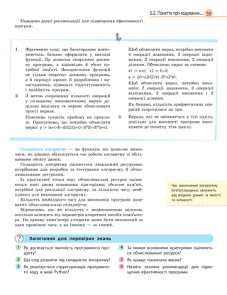 595.2. Поняття про кодування...
Наведемо деякі рекомендації для підвищення ефективності
програм.
1. Фрагменти коду, що багаторазово повто-
рюються, бажано оформляти у вигляді
функції. Це дозволяє скоротити довжи-
ну програми, а відповідно й обсяг по-
трібної пам’яті. Використання функцій
не тільки скорочує довжину програми,
а й спрощує процес її розроблення і на-
лагодження, підвищує структурованість
і надійність програм.
2. З метою скорочення кількості операцій
у складному математичному виразі до-
цільно виділяти та окремо обчислювати
прості вирази.
Пояснимо сутність прийому на прикла-
ді. Припустимо, що потрібно обчислити
вираз: y := (a+c+b–d)/(2/(a+c)–3)*(b–d)*(a+c).
Щоб обчислити вираз, потрібно виконати
4 операції додавання, 3 операції відні-
мання, 2 операції множення, 2 операції
ділення. Обчислимо вираз за схемою:
x1 := a+c; x2 := b–d;
y  := (x1+x2)/(2/x1–3)*x2*x1.
Щоб обчислити вираз, потрібно вико-
нати: 2 операції додавання, 2 операції
віднімання, 2 операції множення і 2
операції ділення.
Як бачимо, кількість арифметичних опе-
рацій скоротилася на три.
3. Вирази, які не змінюються в тілі циклу,
доцільно для наочності програми вико-
нувати до початку тіла циклу.
Складність алгоритму — це функція, що дозволяє визна-
чити, як швидко збільшується час роботи алгоритму зі збіль-
шенням обсягу даних.
Складність алгоритму оцінюється людськими ресурсами,
потрібними для розробки та тестування алгоритму, й обчис-
лювальними ресурсами.
Із практичної точки зору обчислювальні ресурси оціню-
ються нині двома основними критеріями: обсягом пам’яті,
потрібної для реалізації алгоритму, та кількістю часу, необ-
хідного для виконання алгоритму.
Кількість необхідного часу для виконання програми нази-
вають обчислювальною складністю.
Відзначимо, що ця кількість є неоднозначною оцінкою,
оскільки залежить від параметрів апаратних засобів комп’юте-
ра. На одному комп’ютері алгоритм може бути виконаний за
один проміжок часу, а на іншому — за інший.
Запитання для перевірки знань
Як досягається наочність програмного про-
дукту?
Що слід розуміти під складністю алгоритму?
Як реалізується структуризація програмно-
го коду в  мові Python?
За якими основними критеріями оцінюють-
ся обчислювальні ресурси?
Як краще позначати масив?
Назвіть основні рекомендації для підви-
щення ефективності програми.
1
2
3
4
5
6
Час виконання алгоритму
безпосередньо залежить
від  вхідних даних: їх якості
та  кількості.
 