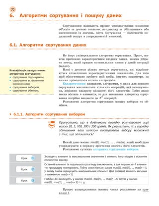 70
6. Алгоритми сортування і  пошуку даних
Сортуванням називають процес упорядкування множини
об’єктів за деякою ознакою, наприклад за збільшенням або
зменшенням їх значень. Мета сортування — полегшити по-
дальший пошук в упорядкованій множині.
6.1. Алгоритми сортування даних
Не існує універсального алгоритму сортування. Проте, ма-
ючи приблизні характеристики вхідних даних, можна дібра-
ти метод, який працює оптимальним чином у даній ситуації
(задачі).
Нині є десятки різних методів сортування, які відрізня-
ються кількісними характеристиками показників. Для того
щоб обґрунтовано зробити свій вибір, існують параметри, за
якими проводиться оцінка алгоритмів.
Квадратичними називають алгоритми, у яких для повного
сортування максимальна кількість операцій, які виконують-
ся, дорівнює квадрату кількості його елементів. Тобто якщо
масив містить n елементів, то для виконання алгоритму сорту-
вання потрібно виконати до n2
 
операцій.
Розглянемо алгоритми сортування масиву вибором та об-
міном.
`
` 6.1.1. Алгоритм сортування вибором
Припустимо, що в  довільному порядку розташовані гирі
вагою 20, 5, 100, 500 і 200 грамів. Як розмістити їх у порядку
збільшення ваги шляхом поступового вибору найважчої
з  тих, що залишилися?
Нехай дано масив: mas[0], mas[1], ... , mas[n], який необхідно
упорядкувати в порядку зростання значень його елементів.
Розглянемо сутність алгоритму сортування вибором.
Крок 1
Знаходять елемент із максимальним значенням і міняють його місцем з останнім
елементом масиву.
Крок 2
Останній елемент із подальшого розгляду виключають, а для перших n – 1 елемен-
тів процедуру повторюють. Тобто аналізується масив mas[0], mas[1], ..., mas[n – 1],
у якому також відшукують максимальний елемент. Цей елемент міняють місцями
з  елементом mas[n – 1].
Крок 3
Подібні дії виконують у  масиві mas[0], mas[1], ..., mas[n – 2], потім у  масиві
mas[0], mas[1], ..., mas[n – 3] і  т. д.
Процес упорядкування масиву чисел розглянемо на при-
кладі 1.
Класифікація квадратичних
алгоритмів сортування:
•
• сортування підрахунком;
•
•

сортування вставленням
(включенням);
•
• сортування вибором;
•
• сортування обміном.
 