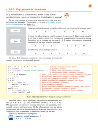 75
` 6.1.3. Сортування вставленням
Як у  впорядкований одновимірний масив чисел можна
вставити нове число, не порушуючи впорядкування масиву?
Метод сортування вставленням використовується для впо-
рядкованих масивів. Розглянемо сутність алгоритму сорту-
вання вставленням на прикладі.
Крок 1
Нехай дано впорядкований у порядку зростання значень елементів масив чисел:
3 5 6 8 9 12
Крок 2
У масив потрібно вставити новий елемент зі значенням 7. Відшукуємо позицію,
у  яку слід уставити число 7, не порушуючи впорядкованості елементів масиву.
Зрозуміло, що це позиція між числами 6  і 8. Зсуваємо усі елементи, починаючи
з  елемента 8, на одну позицію праворуч:
3 5 6 8 9 12
Крок 3
Уставляємо у  вільну позицію число 7:
3 5 6 7 8 9 12
На рис. 6.3 наведено програму, яка реалізує вставлення
нового елемента в початковий масив.
Рис. 6.3. Програма сортування масиву методом вставлення
Зверніть увагу, що в програмі використано початковий ма-
сив [3, 5, 6, 8, 9, 12], хоча оголошено масив [3, 5, 6, 8, 9, 12,
99]. Довжина оголошеного масиву збільшена на одиницю, й ос-
танній елемент містить число 99. Це обумовлено тим, що після
вставлення масив за довжиною буде більшим на одиницю, чим
забезпечується правильна індексація елементів масиву.
Результат виконання програми:
 