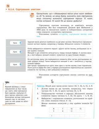 76
Відомий фахівець у галузі
інформатики Д. Кнут писав,
що, навіть якби сортування
було марним, знайшлася б
маса причин зайнятися ним.
Винахідливі методи сортування
свідчать про те, що воно
саме по собі цікаве як об’єкт
дослідження.
` 6.1.4. Сортування злиттям
Припустимо, що є  одновимірний масив цілих чисел завдовж-
ки  20. Чи можна, на вашу думку, виконати його сортування,
якщо спочатку виконати сортування перших 10 чисел,
потім останніх 10 чисел? Як це можна зробити?
Сортування злиттям належить до зовнішніх методів
сортування. Він був створенний Джоном фон Нейманом у
1945 році та вважається одним із найпростіших алгоритмів
серед швидких алгоритмів сортування.
Розглянемо сутність алгоритму сортування масиву злит-
тям.
Крок 1
Заданий масив ділиться приблизно на дві рівні частини. Виконується сортування
кожної частини окремо, наприклад у  порядку збільшення значень її елементів.
Крок 2
Потім вибираються елементи першої і  другої частин масиву, розташовані на лі-
вих крайніх позиціях.
Менший із цих елементів записується у  першу позицію буфера. А  частина маси-
ву, з  якої вибрано менший елемент, зсувається на одну позицію ліворуч.
Крок 3
На наступному кроці теж порівнюються елементи обох частин, розташованих на
лівій крайній позиції. Також вибирається менший із  них і  заноситься у  чергову
позицію буфера.
Цей процес продовжується доти, поки одна із частин масиву стане порожньою.
Після цього в буфер без змін у порядку розташування переносяться всі значення
елементів тієї частини, у  якій залишилися елементи.
Розглянемо алгоритм сортування масиву злиттям на при-
кладі.
Приклад. Нехай дано масив цілих чисел: 12, 7, 15, 4, 11, 1, 9.
1. Ділимо масив на дві частини, наприклад, так: перша
частина 12, 7, 15, 4; друга частина 11, 1, 9.
2. Упорядковуємо частини в порядку збільшення значень
елементів: перша частина 4, 7, 12, 15; друга — 1, 9, 11.
3. Вибираємо і порівнюємо елементи, розташовані на край-
ніх лівих позиціях (числа 4 і 1).
Менше значення записуємо у ліву крайню позицію бу-
фера.
4 7 12 15
1 9 11
1
 