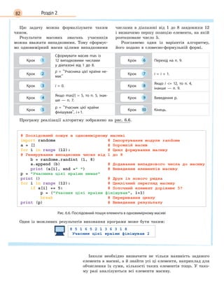 82 Розділ 2
Цю задачу можна формалізувати таким
чином.
Результати масових змагань учасників
можна вважати випадковими. Тому сформує-
мо одновимірний масив цілими випадковими
числами в діапазоні від 1 до 8 завдовжки 12
і визначимо першу позицію елемента, на якій
розташоване число 5.
Розглянемо один із варіантів алгоритму,
його подано в словесно-формульній формі.
Крок 1
Сформувати масив mas із
12 випадковими числами
у  діапазоні від 1  до 8.
Крок 6 Перехід на п. 9.
Крок 2
p =  Учасника цієї країни не-
має
Крок 7 i = i + 1.
Крок 3 i = 0. Крок 8
Якщо i  = 12, то п. 4,
інакше  —  п. 9.
Крок 4
Якщо mas[i] =  5, то п. 5, інак-
ше  —  п. 7.
Крок 9 Виведення p.
Крок 5
p =  Учасник цієї країни
фінішував, i+1.
Крок 10 Кінець.
Програму реалізації алгоритму зображено на рис. 6.6.
Рис. 6.6. Послідовний пошук елемента в одновимірному масиві
Один із можливих результатів виконання програми може бути таким:
Інколи необхідно визначити не тільки наявність заданого
елемента в масиві, а й знайти усі ці елементи, наприклад для
обчислення їх суми, кількості таких елементів тощо. У тако-
му разі аналізуються всі елементи масиву.
 