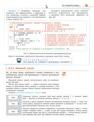 836.2. Алгоритми пошуку...
Приклад 2. Розробимо програму для
завдання, що сформульовано у прикладі 1,
але визначимо кількість учасників країни,
зареєстрованої під номером 5, які фінішували
в числі перших 12.
Алгоритм розв’язування цього завдання
несуттєво відрізняється від попереднього,
а програму його реалізації зображено на
рис. 6.7.
Рис. 6.7. Обчислення кількості елементів в одновимірному масиві
Один із можливих результатів виконання програми може бути таким:
` 6.2.2. Бінарний пошук
Які, на вашу думку, особливості пошуку елементів в  упо-
рядкованому масиві слід враховувати з  метою прискорення
процесу пошуку?
Бінарний пошук можна застосовувати лише до впорядко-
ваних масивів.
Нехай дано масив mas[1], ..., mas[n], елементи якого впоряд-
ковані за зростанням їхніх значень, і ключове значення c, яке
потрібно знайти в масиві. Пошук будемо здійснювати методом
половинного ділення.
Сутність алгоритму бінарного пошуку така.
Крок 1
Позначимо поточне значення лівої межі масиву змінною l, а  значення правої
межі  —  змінною p  (початкові значення змінних: i = 1 і p = n).
Крок 2
Спочатку в  масиві обирають елемент, розташований усередині масиву,  —  mas[i]. Зна-
чення індексу середнього елемента можна визначити за формулою i  = [(l+p)/2] (ква-
дратними дужками позначено цілу частину числа).
Крок 3
Значення середнього елемента порівнюють із ключовим значенням c. Якщо c = mas[i],
елемент знайдено. Якщо c   mas[i], то далі для пошуку вибирають частину масиву,
розташовану ліворуч від mas[i], у  протилежному випадку  —  частину масиву, розташо-
вану праворуч від mas[i]. Для вибраної частини процес повторюють.
 