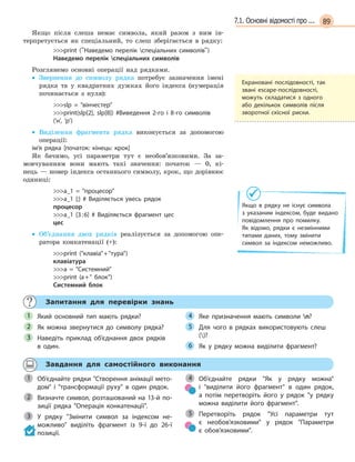 897.1. Основні відомості про ...
Якщо після слеша немає символа, який разом з ним ін-
терпретується як спеціальний, то слеш зберігається в рядку:
print (Наведемо перелік спеціальних символів)
Наведемо перелік спеціальних символів
Розглянемо основні операції над рядками.
• Звернення до символу рядка потребує зазначення імені
рядка та у квадратних дужках його індекса (нумерація
починається з нуля):
slp =  вінчестер
print(slp[2], slp[8]) #Виведення 2-го і  8-го символів
(‘н’, ‘р’)
• Виділення фрагмента рядка виконується за допомогою
операції:
ім’я рядка [початок: кінець: крок]
Як бачимо, усі параметри тут є необов’язковими. За за-
мовчуванням вони мають такі значення: початок — 0, кі-
нець — номер індекса останнього символу, крок, що дорівнює
одиниці:
a_1 =  процесор
a_1 [:] # Виділяється увесь рядок
процесор
a_1 [3:6] # Виділяється фрагмент цес
цес
• Об’єднання двох рядків реалізується за допомогою опе-
ратора конкатенації (+):
print (клавіа+тура)
клавіатура
a =  Системний
print (a+ блок)
Системний блок
Запитання для перевірки знань
Який основний тип мають рядки?
Як можна звернутися до символу рядка?
Наведіть приклад об’єднання двох рядків
в  один.
Яке призначення мають символи n?
Для чого в  рядках використовують слеш
()?
Як у  рядку можна виділити фрагмент?
1
2
3
4
5
6
Завдання для самостійного виконання
Об’єднайте рядки Створення анімації мето-
дом і  трансформації руху в  один рядок.
Визначте символ, розташований на 13-й по-
зиції рядка Операція конкатенації.
У рядку Змінити символ за індексом не-
можливо виділіть фрагмент із 9-ї до 26-ї
позиції.
Об’єднайте рядки Як у  рядку можна
і  виділити його фрагмент в  один рядок,
а  потім перетворіть його у  рядок у рядку
можна виділити його фрагмент.
Перетворіть рядок Усі параметри тут
є  необов’язковими у  рядок Параметри
є  обов’язковими.
1
Визначте символ, розташований на 13-й по-2
3
4
5
Екрановані послідовності, так
звані escape-послідовності,
можуть складатися з одного
або декількох символів після
зворотної скісної риски.
Якщо в  рядку не існує символа
з  указаним індексом, буде видано
повідомлення про помилку.
Як  відомо, рядки є  незмінними
типами даних, тому змінити
символ за індексом неможливо.
 