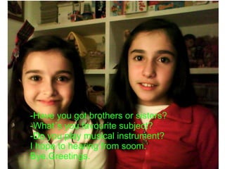 -Have you got brothers or sisters? -What´s you favourite subject? -Do you play musical instrument? I hope to hearing from soom. Bye.Greetings.