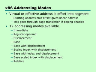 x86 Addressing Modes
• Virtual or effective address is offset into segment
   — Starting address plus offset gives linear address
   — This goes through page translation if paging enabled
• 12 addressing modes available
   — Immediate
   — Register operand
   — Displacement
   — Base
   — Base with displacement
   — Scaled index with displacement
   — Base with index and displacement
   — Base scaled index with displacement
   — Relative
 