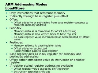 ARM Addressing Modes
Load/Store
• Only instructions that reference memory
• Indirectly through base register plus offset
• Offset
   — Offset added to or subtracted from base register contents to
     form the memory address
• Preindex
   — Memory address is formed as for offset addressing
   — Memory address also written back to base register
   — So base register value incremented or decremented by offset
     value
• Postindex
   — Memory address is base register value
   — Offset added or subtracted
     Result written back to base register
• Base register acts as index register for preindex and
  postindex addressing
• Offset either immediate value in instruction or another
  register
• If register scaled register addressing available
   — Offset register value scaled by shift operator
   — Instruction specifies shift size
 