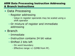 ARM Data Processing Instruction Addressing
& Branch Instructions
• Data Processing
  —Register addressing
     – Value in register operands may be scaled using a
       shift operator
  —Or mixture of register and immediate
   addressing
• Branch
  —Immediate
  —Instruction contains 24 bit value
  —Shifted 2 bits left
     – On word boundary
     – Effective range +/-32MB from PC.
 