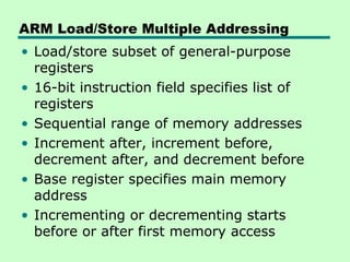 ARM Load/Store Multiple Addressing
• Load/store subset of general-purpose
  registers
• 16-bit instruction field specifies list of
  registers
• Sequential range of memory addresses
• Increment after, increment before,
  decrement after, and decrement before
• Base register specifies main memory
  address
• Incrementing or decrementing starts
  before or after first memory access
 