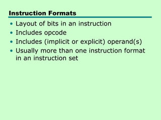Instruction Formats
•   Layout of bits in an instruction
•   Includes opcode
•   Includes (implicit or explicit) operand(s)
•   Usually more than one instruction format
    in an instruction set
 