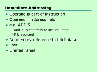 Immediate Addressing
• Operand is part of instruction
• Operand = address field
• e.g. ADD 5
  —Add 5 to contents of accumulator
  —5 is operand
• No memory reference to fetch data
• Fast
• Limited range
 