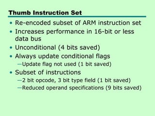 Thumb Instruction Set
• Re-encoded subset of ARM instruction set
• Increases performance in 16-bit or less
  data bus
• Unconditional (4 bits saved)
• Always update conditional flags
  —Update flag not used (1 bit saved)
• Subset of instructions
  —2 bit opcode, 3 bit type field (1 bit saved)
  —Reduced operand specifications (9 bits saved)
 