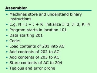 Assembler
• Machines store and understand binary
  instructions
• E.g. N= I + J + K initialize I=2, J=3, K=4
• Program starts in location 101
• Data starting 201
• Code:
• Load contents of 201 into AC
• Add contents of 202 to AC
• Add contents of 203 to AC
• Store contents of AC to 204
• Tedious and error prone
 