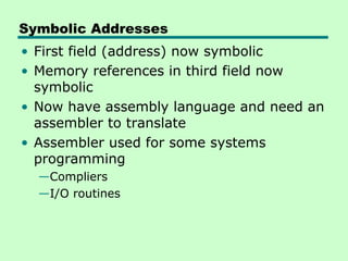 Symbolic Addresses
• First field (address) now symbolic
• Memory references in third field now
  symbolic
• Now have assembly language and need an
  assembler to translate
• Assembler used for some systems
  programming
  —Compliers
  —I/O routines
 