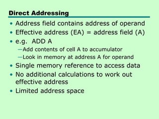 Direct Addressing
• Address field contains address of operand
• Effective address (EA) = address field (A)
• e.g. ADD A
  —Add contents of cell A to accumulator
  —Look in memory at address A for operand
• Single memory reference to access data
• No additional calculations to work out
  effective address
• Limited address space
 