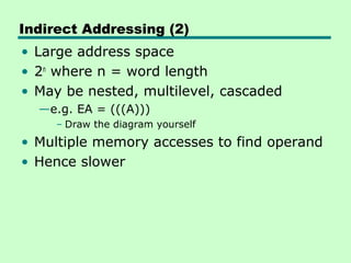 Indirect Addressing (2)
• Large address space
• 2n where n = word length
• May be nested, multilevel, cascaded
  —e.g. EA = (((A)))
     – Draw the diagram yourself
• Multiple memory accesses to find operand
• Hence slower
 