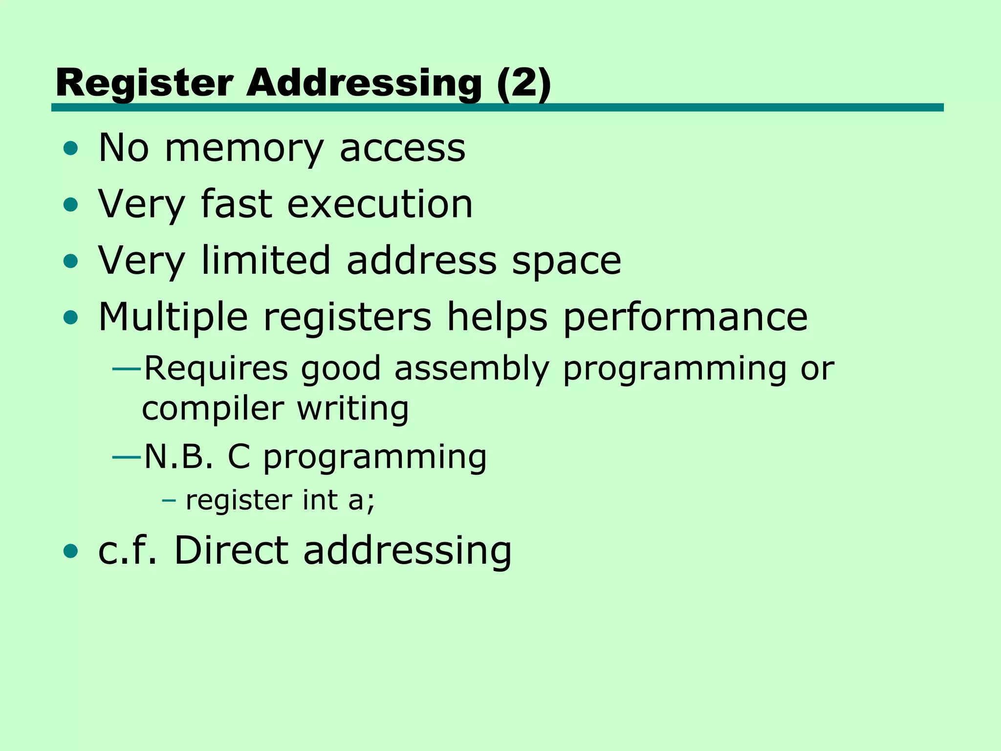 Register Addressing (2)
• No memory access
• Very fast execution
• Very limited address space
• Multiple registers helps performance
—Requires good assembly programming or
compiler writing
—N.B. C programming
– register int a;
• c.f. Direct addressing
 