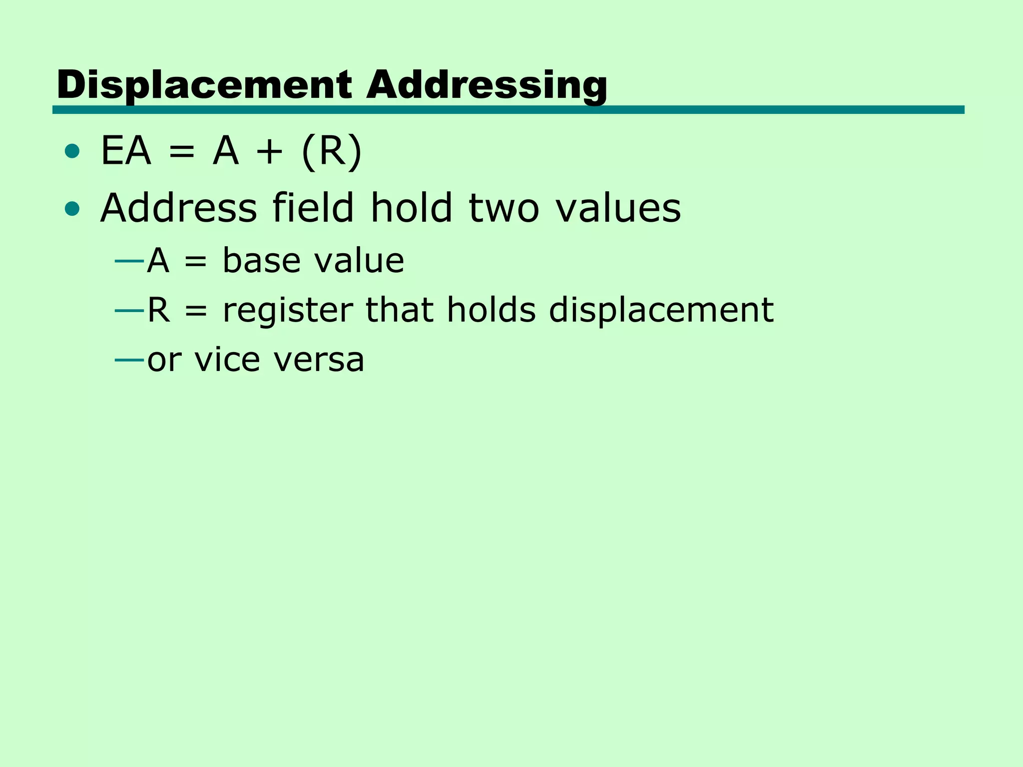 Displacement Addressing
• EA = A + (R)
• Address field hold two values
—A = base value
—R = register that holds displacement
—or vice versa
 