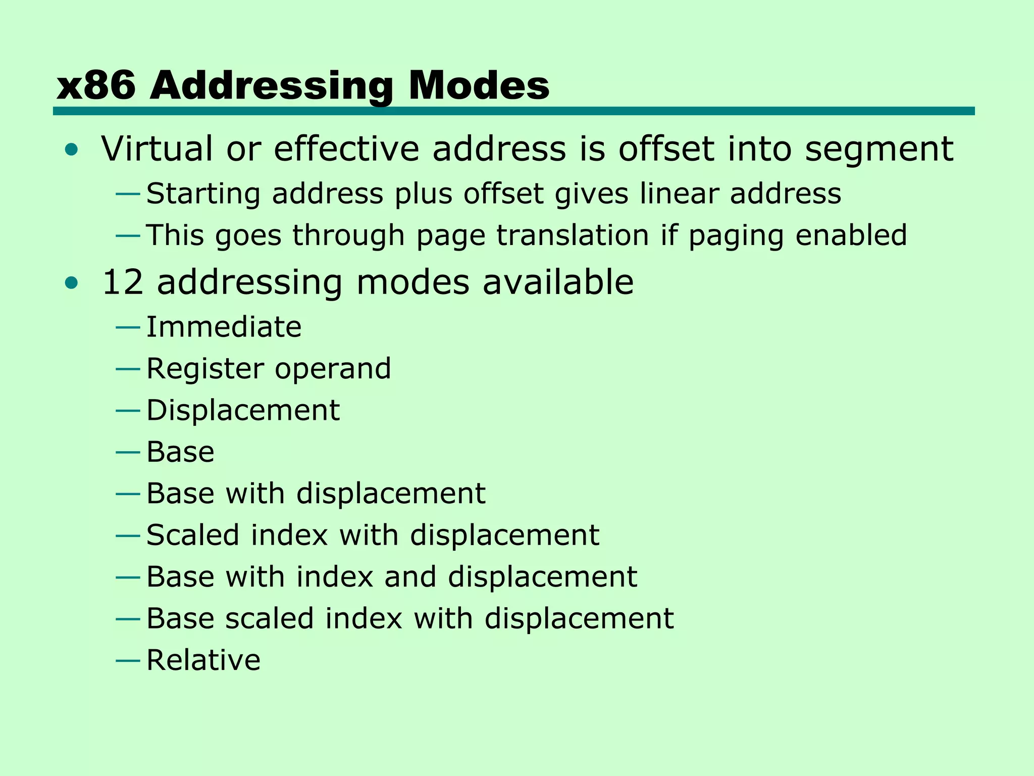x86 Addressing Modes
• Virtual or effective address is offset into segment
—Starting address plus offset gives linear address
—This goes through page translation if paging enabled
• 12 addressing modes available
—Immediate
—Register operand
—Displacement
—Base
—Base with displacement
—Scaled index with displacement
—Base with index and displacement
—Base scaled index with displacement
—Relative
 
