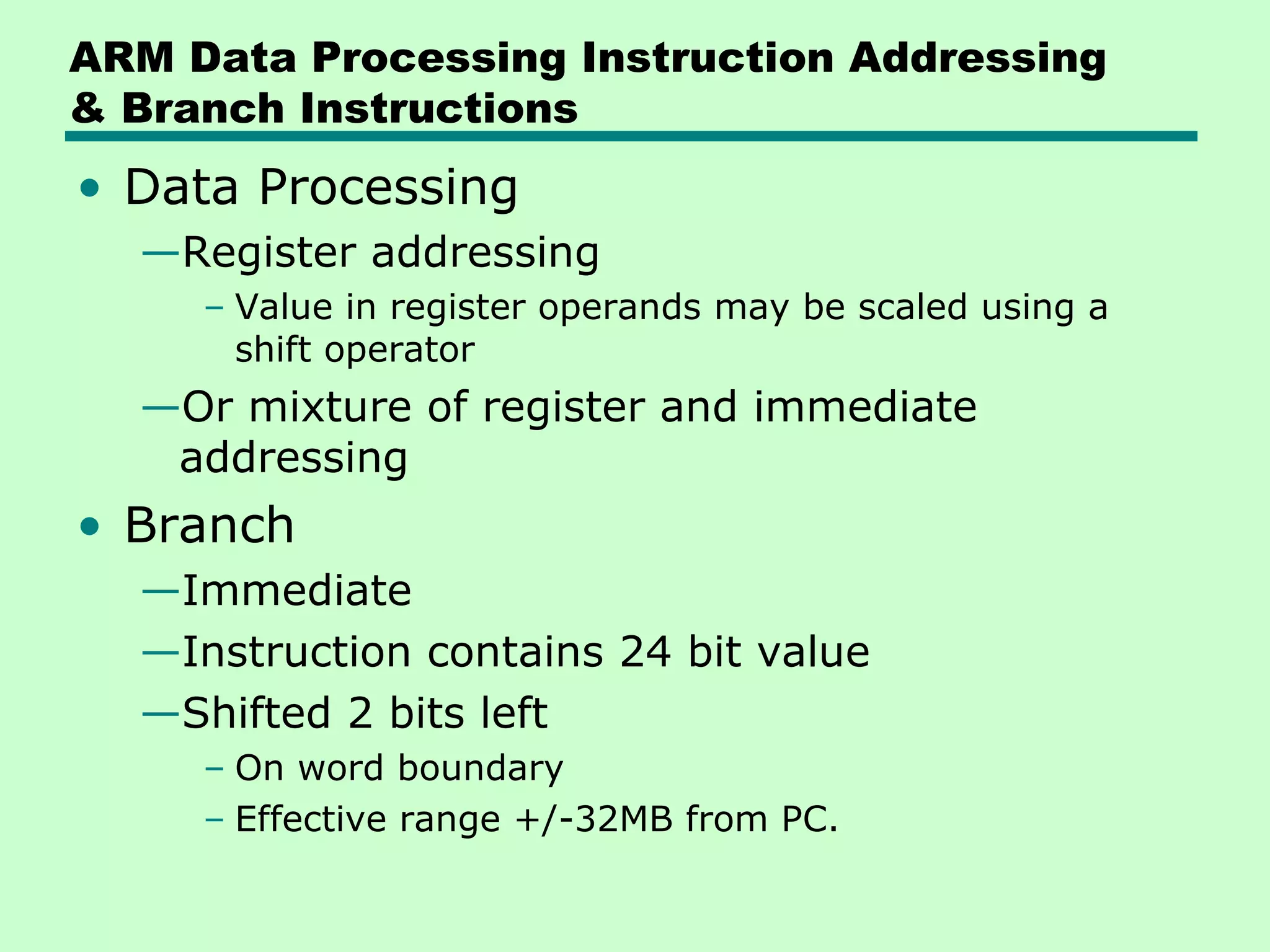ARM Data Processing Instruction Addressing
& Branch Instructions
• Data Processing
—Register addressing
– Value in register operands may be scaled using a
shift operator
—Or mixture of register and immediate
addressing
• Branch
—Immediate
—Instruction contains 24 bit value
—Shifted 2 bits left
– On word boundary
– Effective range +/-32MB from PC.
 