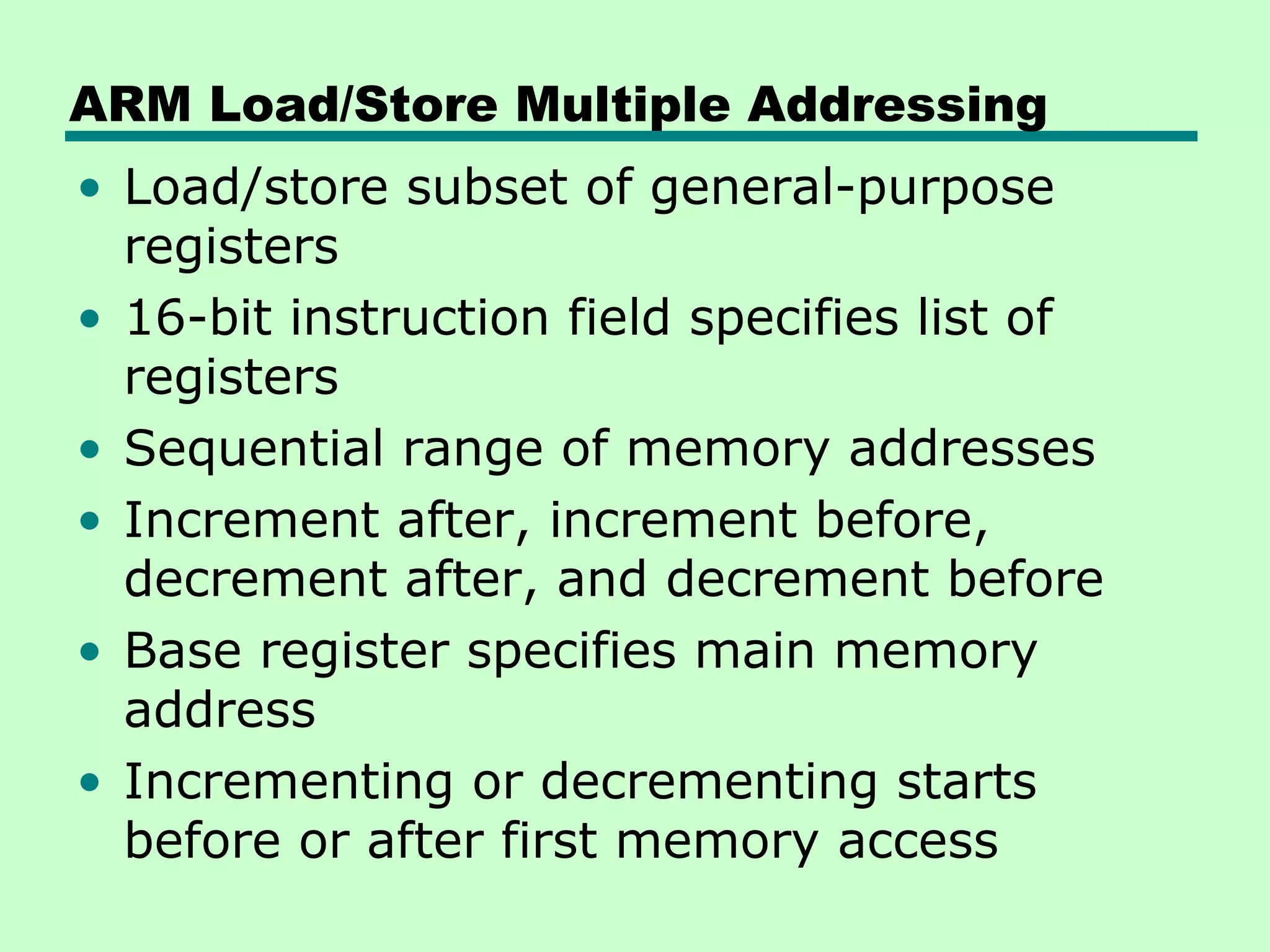 ARM Load/Store Multiple Addressing
• Load/store subset of general-purpose
registers
• 16-bit instruction field specifies list of
registers
• Sequential range of memory addresses
• Increment after, increment before,
decrement after, and decrement before
• Base register specifies main memory
address
• Incrementing or decrementing starts
before or after first memory access
 